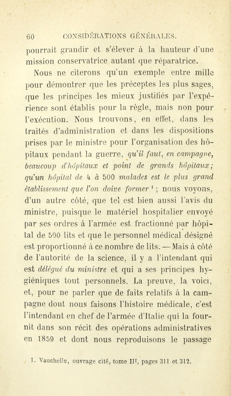 pourrait grandir et s'élever à la hauteur d'une mission conservatrice autant que réparatrice. Nous ne citerons qu'un exemple entre mille pour démontrer que les préceptes les plus sages, que les principes les mieux justifiés par l'expé- rience sont établis pour la règle, mais non pour l'exécution. Nous trouvons, en effet, dans les traités d'administration et dans les dispositions prises par le ministre pour l'organisation des hô- pitaux pendant la guerre, qu'il faut, en campagne, beaucoup cïhôpitaux et point de grands hôpitaux; qu'un hôpital de 4 à 500 malades est le plus grand établissement que Von doive former 1 ; nous voyons, d'un autre côté, que tel est bien aussi l'avis du ministre, puisque le matériel hospitalier envoyé par ses ordres à l'armée est fractionné par hôpi- tal de 500 lits et que le personnel médical désigné est proportionné à ce nombre de lits. — Mais à côté de l'autorité de la science, il y a l'intendant qui est délègue du ministre et qui a ses principes hy- giéniques tout personnels. La preuve, la voici, et, pour ne parler que de faits relatifs à la cam- pagne dont nous faisons l'histoire médicale, c'est l'intendant en chef de l'armée d'Italie qui la four- nit dans son récit des opérations administratives en 1859 et dont nous reproduisons le passage 1. Vauchelle, ouvrage cité, tome IV, pages 311 et 312.