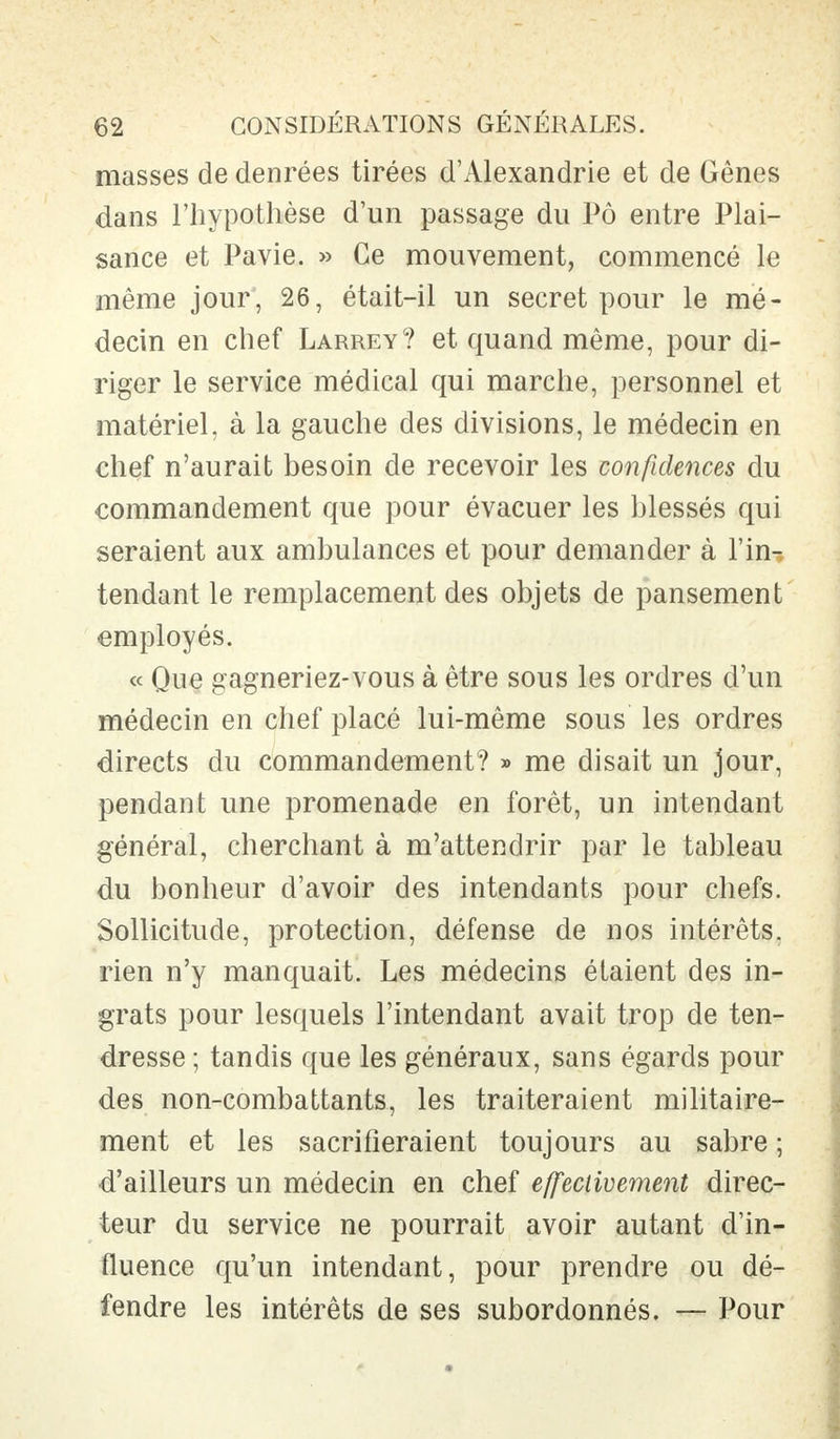 masses de denrées tirées d'Alexandrie et de Gênes dans l'hypothèse d'un passage du Pô entre Plai- sance et Pavie. » Ce mouvement, commencé le même jour, 26, était-il un secret pour le mé- decin en chef Larrey? et quand même, pour di- riger le service médical qui marche, personnel et matériel, à la gauche des divisions, le médecin en chef n'aurait besoin de recevoir les confidences du commandement que pour évacuer les blessés qui seraient aux ambulances et pour demander à l'in-, tendant le remplacement des objets de pansement employés. « Que gagneriez-vous à être sous les ordres d'un médecin en chef placé lui-même sous les ordres directs du commandement? » me disait un jour, pendant une promenade en forêt, un intendant général, cherchant à m'attendrir par le tableau du bonheur d'avoir des intendants pour chefs. Sollicitude, protection, défense de nos intérêts, rien n'y manquait. Les médecins étaient des in- grats pour lesquels l'intendant avait trop de ten- dresse ; tandis que les généraux, sans égards pour des non-combattants, les traiteraient militaire- ment et les sacrifieraient toujours au sabre ; d'ailleurs un médecin en chef effectivement direc- teur du service ne pourrait avoir autant d'in- fluence qu'un intendant, pour prendre ou dé- fendre les intérêts de ses subordonnés. — Pour
