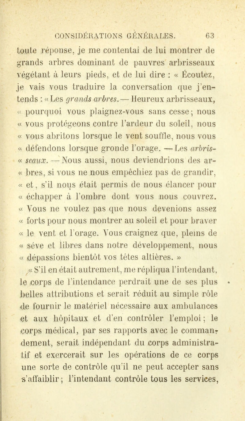 toute réponse, je me contentai de lui montrer de grands arbres dominant de pauvres arbrisseaux végétant à leurs pieds, et de lui dire : « Écoutez, je vais vous traduire la conversation que j'en- tends : « Les grands arbres.— Heureux arbrisseaux, « pourquoi vous plaignez-vous sans cesse; nous « vous protégeons contre l'ardeur du soleil, nous « vous abritons lorsque le vent souffle, nous vous « défendons lorsque gronde l'orage. —Les arbris- « seaux. — Nous aussi, nous deviendrions des ar- ec bres, si vous ne nous empêchiez pas de grandir, « et, s'il nous était permis de nous élancer pour « échapper à l'ombre dont vous nous couvrez. « Vous ne voulez pas que nous devenions assez « forts pour nous montrer au soleil et pour braver « le vent et l'orage. Vous craignez que, pleins de « séve et libres dans notre développement, nous ;< dépassions bientôt vos têtes altières. » tf S'il en était autrement, me répliqua l'intendant, le corps de l'intendance perdrait une de ses plus belles attributions et serait réduit au simple rôle de fournir le matériel nécessaire aux ambulances et aux hôpitaux et d'en contrôler l'emploi ; le corps médical, par ses rapports avec le comman: dément, serait indépendant du corps administra- tif et exercerait sur les opérations de ce corps une sorte de contrôle qu'il ne peut accepter sans s'affaiblir ; l'intendant contrôle tous les services,