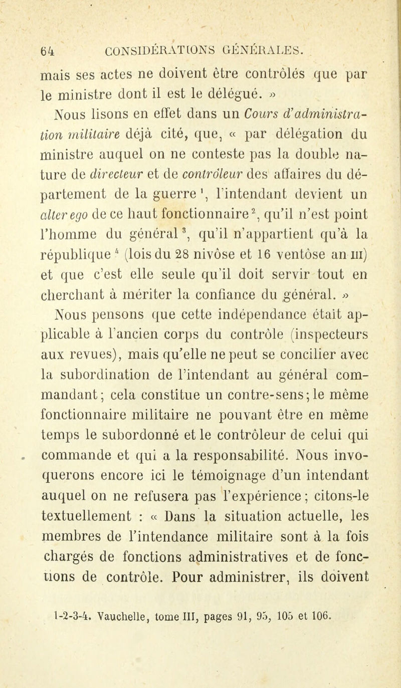mais ses actes ne doivent être contrôlés que par le ministre dont il est le délégué. » Nous lisons en effet dans un Cours d'administra- tion militaire déjà cité, que, « par délégation du ministre auquel on ne conteste pas la double na- ture de directeur et de contrôleur des affaires du dé- partement de la guerre', l'intendant devient un aller ego de ce haut fonctionnaire2, qu'il n'est point l'homme du général3, qu'il n'appartient qu'à la république 4 (lois du 28 nivôse et 16 ventôse an m) et que c'est elle seule qu'il doit servir tout en cherchant à mériter la confiance du général. » Nous pensons que cette indépendance était ap- plicable à l'ancien corps du contrôle (inspecteurs aux revues), mais qu'elle ne peut se concilier avec la subordination de l'intendant au général com- mandant; cela constitue un contre-sens;le même fonctionnaire militaire ne pouvant être en même temps le subordonné et le contrôleur de celui qui . commande et qui a la responsabilité. Nous invo- querons encore ici le témoignage d'un intendant auquel on ne refusera pas l'expérience ; citons-le textuellement : « Dans la situation actuelle, les membres de l'intendance militaire sont à la fois chargés de fonctions administratives et de fonc- tions de contrôle. Pour administrer, ils doivent 1-2-3-4. Vauchelle, tome III, pages 91, 95, 105 et 106.