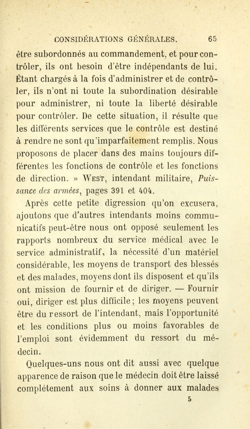 être subordonnés au commandement, et pour con- trôler, ils ont besoin d'être indépendants de lui. Étant chargés à la fois d'administrer et de contrô- ler, ils n'ont ni toute la subordination désirable pour administrer, ni toute la liberté désirable pour contrôler. De cette situation, il résulte que les différents services que le contrôle est destiné à rendre ne sont qu'imparfaitement remplis. Nous proposons de placer dans des mains toujours dif- férentes les fonctions de contrôle et les fonctions de direction. » West, intendant militaire, Puis- sance des armées, pages 391 et kOk. Après cette petite digression qu'on excusera, ajoutons que d'autres intendants moins commu- nicatifs peut-être nous ont opposé seulement les rapports nombreux du service médical avec le service administratif» la nécessité d'un matériel considérable, les moyens de transport des blessés et des malades, moyens dont ils disposent et qu'ils ont mission de fournir et de diriger. — Fournir oui, diriger est plus difficile ; les moyens peuvent être du ressort de l'intendant, mais l'opportunité et les conditions plus ou moins favorables de l'emploi sont évidemment du ressort du mé- decin. Quelques-uns nous ont dit aussi avec quelque apparence de raison que le médecin doit être laissé complètement aux soins à donner aux malades 5