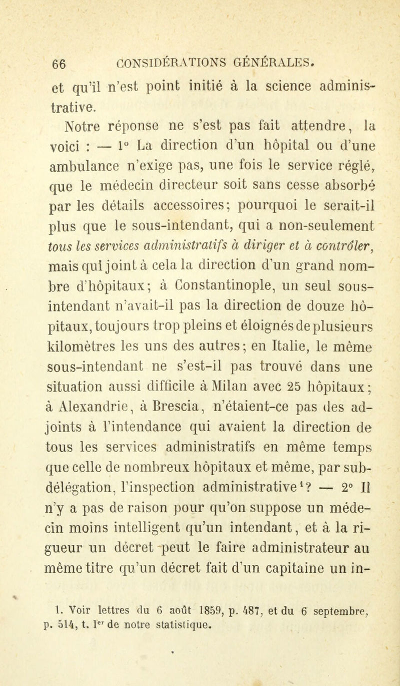 et qu'il n'est point initié à la science adminis- trative. Notre réponse ne s'est pas fait attendre, la voici : — 1° La direction d'un hôpital ou d'une ambulance n'exige pas, une fois le service réglé, que le médecin directeur soit sans cesse absorbé par les détails accessoires; pourquoi le serait-il plus que le sous-intendant, qui a non-seulement tous les services administratifs à diriger et à contrôler, mais qui joint à cela la direction dun grand nom- bre d'hôpitaux; à Constantinople, un seul sous- intendant n'avait-il pas la direction de douze hô- pitaux, toujours trop pleins et éloignés de plusieurs kilomètres les uns des autres; en Italie, le même sous-intendant ne s'est-il pas trouvé dans une situation aussi difficile à Milan avec 25 hôpitaux ; à Alexandrie, à Brescia, n'étaient-ce pas des ad- joints à l'intendance qui avaient la direction de tous les services administratifs en même temps que celle de nombreux hôpitaux et même, par sub- délégation, l'inspection administrative1? — 2° Il n'y a pas de raison pour qu'on suppose un méde- cin moins intelligent qu'un intendant, et à la ri- gueur un décret peut le faire administrateur au même titre qu'un décret fait d'un capitaine un in- 1. Voir lettres du 6 août 1859, p. 487, et du 6 septembre, p. 514, t. 1er de notre statistique.