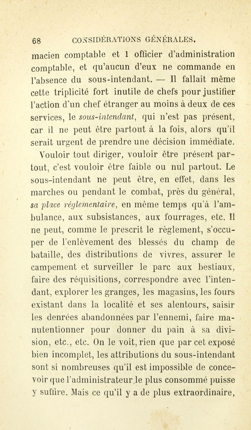 macien comptable et 1 officier d'administration comptable, et qu'aucun d'eux ne commande en l'absence du sous-intendant. — Il fallait même cette triplicité fort inutile de chefs pour justifier l'action d'un chef étranger au moins à deux de ces services, le sous-intendant, qui n'est pas présent, car il ne peut être partout à la fois, alors qu'il serait urgent de prendre une décision immédiate. A'ouloir tout diriger, vouloir être présent par- tout, c'est vouloir être faible ou nul partout. Le sous-intendant ne peut être, en effet, dans les marches ou pendant le combat, près du général, sa place réglementaire, en même temps qu'à l'am- bulance, aux subsistances, aux fourrages, etc. Il ne peut, comme le prescrit le règlement, s'occu- per de l'enlèvement des blessés du champ de bataille, des distributions de vivres, assurer le campement et surveiller le parc aux bestiaux, faire des réquisitions, correspondre avec l'inten- dant, explorer les granges, les magasins, les fours existant dans la localité et ses alentours, saisir les denrées abandonnées par l'ennemi, faire ma- nutentionner pour donner du pain à sa divi- sion, etc., etc. On le voit, rien que par cet exposé bien incomplet, les attributions du sous-intendant sont si nombreuses qu'il est impossible de conce- voir que l'administrateur.le plus consommé puisse y suffire. Mais ce qu'il y a de plus extraordinaire,