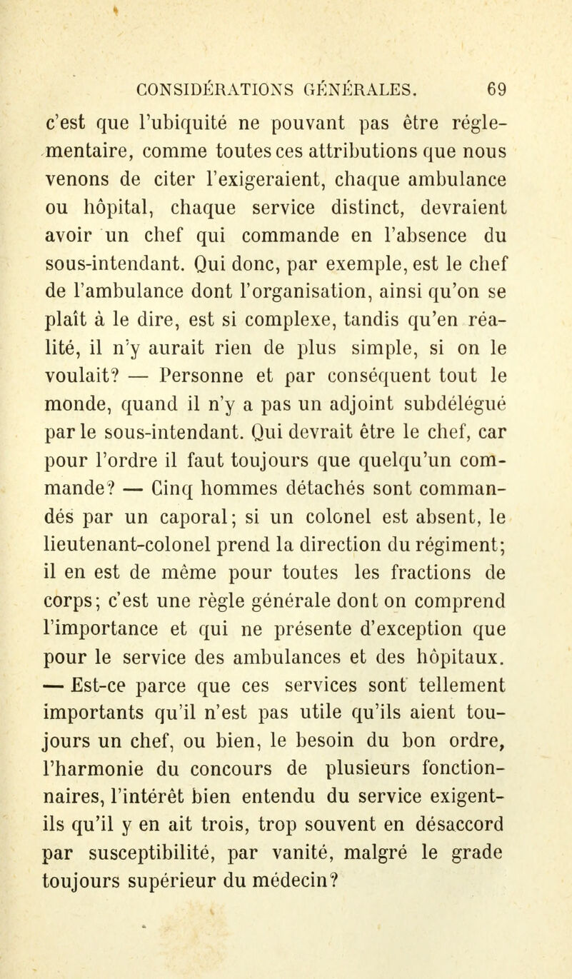 c'est que l'ubiquité ne pouvant pas être régle- mentaire, comme toutes ces attributions que nous venons de citer l'exigeraient, chaque ambulance ou hôpital, chaque service distinct, devraient avoir un chef qui commande en l'absence du sous-intendant. Qui donc, par exemple, est le chef de l'ambulance dont l'organisation, ainsi qu'on se plaît à le dire, est si complexe, tandis qu'en réa- lité, il n'y aurait rien de plus simple, si on le voulait? — Personne et par conséquent tout le monde, quand il n'y a pas un adjoint subdélégué par le sous-intendant. Qui devrait être le chef, car pour l'ordre il faut toujours que quelqu'un com- mande? — Cinq hommes détachés sont comman- dés par un caporal; si un colonel est absent, le lieutenant-colonel prend la direction du régiment; il en est de même pour toutes les fractions de corps; c'est une règle générale dont on comprend l'importance et qui ne présente d'exception que pour le service des ambulances et des hôpitaux. — Est-ce parce que ces services sont tellement importants qu'il n'est pas utile qu'ils aient tou- jours un chef, ou bien, le besoin du bon ordre, l'harmonie du concours de plusieurs fonction- naires, l'intérêt bien entendu du service exigent- ils qu'il y en ait trois, trop souvent en désaccord par susceptibilité, par vanité, malgré le grade toujours supérieur du médecin?