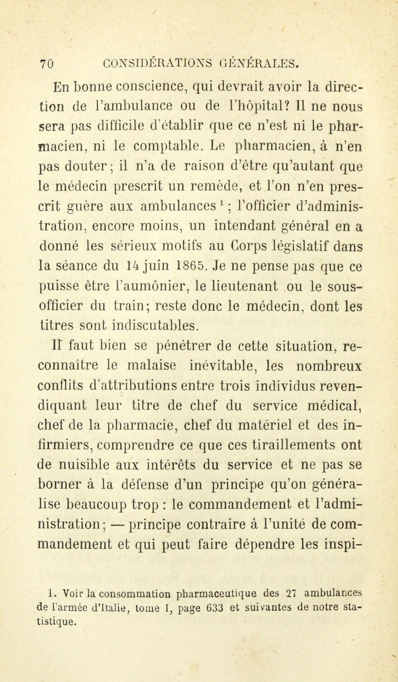 En bonne conscience, qui devrait avoir la direc- tion de l'ambulance ou de l'hôpital? Il ne nous sera pas difficile d'établir que ce n'est ni le phar- macien, ni le comptable. Le pharmacien, à n'en pas douter; il n'a de raison d'être qu'autant que le médecin prescrit un remède, et l'on n'en pres- crit guère aux ambulances1 ; l'officier d'adminis- tration, encore moins, un intendant général en a donné les sérieux motifs au Corps législatif dans la séance du 14 juin 1865. Je ne pense pas que ce puisse être l'aumônier, le lieutenant ou le sous- officier du train; reste donc le médecin, dont les titres sont indiscutables. Iî faut bien se pénétrer de cette situation, re- connaître le malaise inévitable, les nombreux conflits d'attributions entre trois individus reven- diquant leur titre de chef du service médical, chef de la pharmacie, chef du matériel et des in- firmiers, comprendre ce que ces tiraillements ont de nuisible aux intérêts du service et ne pas se borner à la défense d'un principe qu'on généra- lise beaucoup trop : le commandement et l'admi- nistration ; — principe contraire à l'unité de com- mandement et qui peut faire dépendre les inspi- L Voir la consommation pharmaceutique des 27 ambulances de l'armée d'Italie, tome I, page 633 et suivantes de notre sta- tistique.