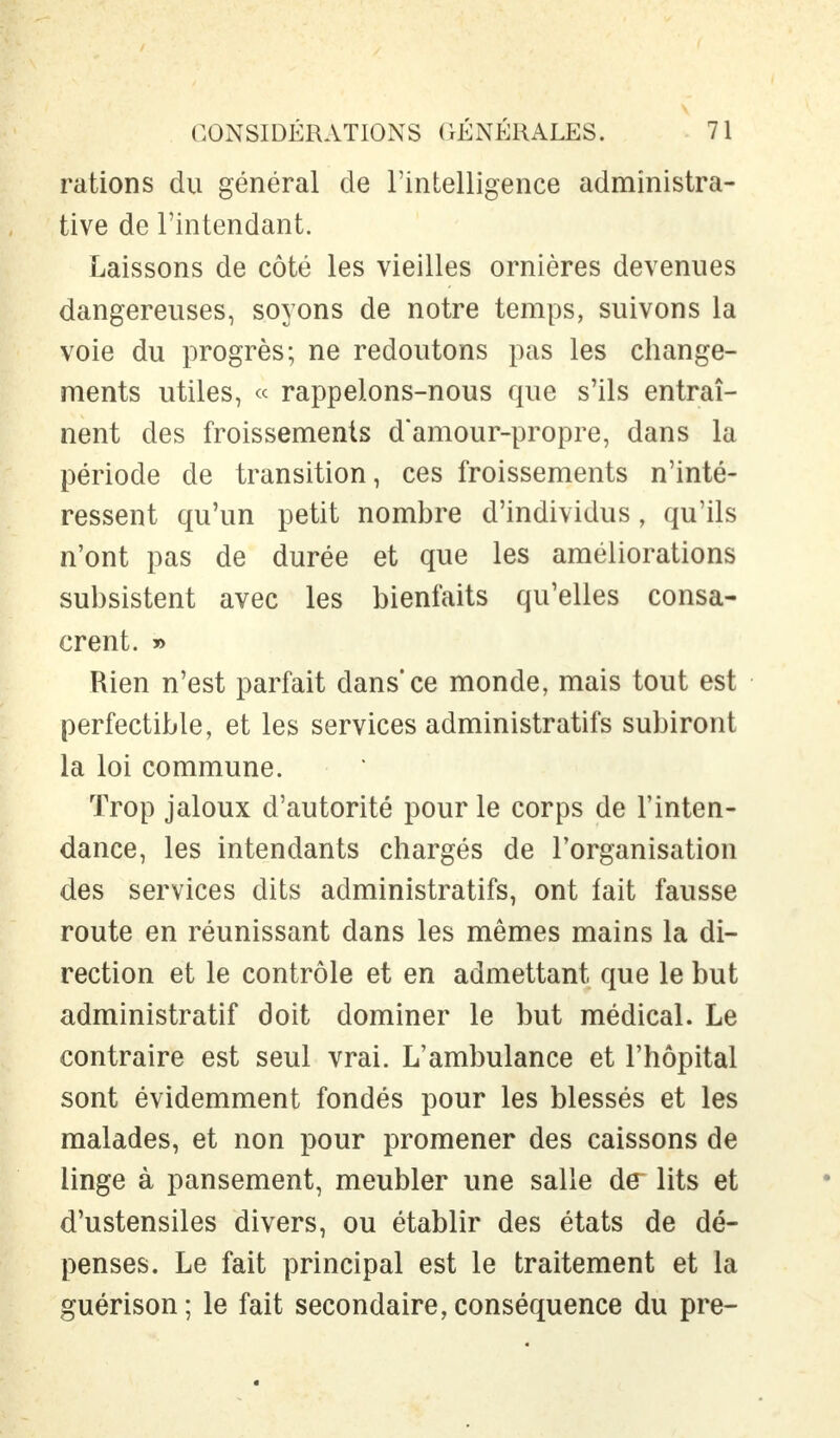 rations du général de l'intelligence administra- tive de l'intendant. Laissons de côté les vieilles ornières devenues dangereuses, soyons de notre temps, suivons la voie du progrès; ne redoutons pas les change- ments utiles, « rappelons-nous que s'ils entraî- nent des froissements d'amour-propre, dans la période de transition, ces froissements n'inté- ressent qu'un petit nombre d'individus, qu'ils n'ont pas de durée et que les améliorations subsistent avec les bienfaits qu'elles consa- crent. » Rien n'est parfait dans*ce monde, mais tout est perfectible, et les services administratifs subiront la loi commune. Trop jaloux d'autorité pour le corps de l'inten- dance, les intendants chargés de l'organisation des services dits administratifs, ont fait fausse route en réunissant dans les mêmes mains la di- rection et le contrôle et en admettant que le but administratif doit dominer le but médical. Le contraire est seul vrai. L'ambulance et l'hôpital sont évidemment fondés pour les blessés et les malades, et non pour promener des caissons de linge à pansement, meubler une salle de~ lits et d'ustensiles divers, ou établir des états de dé- penses. Le fait principal est le traitement et la guérison ; le fait secondaire, conséquence du pre-