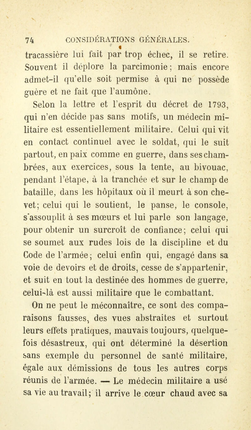 tracassière lui fait par trop échec, il se retire. Souvent il déplore la parcimonie ; mais encore admet-il qu'elle soit permise à qui ne possède guère et ne fait que l'aumône. Selon la lettre et l'esprit du décret de 1793, qui n'en décide pas sans motifs, un médecin mi- litaire est essentiellement militaire. Celui qui vit en contact continuel avec le soldat, qui le suit partout, en paix comme en guerre, dans ses cham- brées, aux exercices, sous la tente, au bivouac, pendant l'étape, à la tranchée et sur le champ de bataille, dans les hôpitaux où il meurt à son che- vet; celui qui le soutient, le panse, le console, s'assouplit à ses mœurs et lui parle son langage, pour obtenir un surcroît de confiance ; celui qui se soumet aux rudes lois de la discipline et du Gode de l'armée ; celui enfin qui, engagé dans sa voie de devoirs et de droits, cesse de s'appartenir, et suit en tout la destinée des hommes de guerre, celui-là est aussi militaire que le combattant. On ne peut le méconnaître, ce sont des compa- raisons fausses, des vues abstraites et surtout leurs effets pratiques, mauvais toujours, quelque- fois désastreux, qui ont déterminé la désertion sans exemple du personnel de santé militaire, égale aux démissions de tous les autres corps réunis de l'armée. — Le médecin militaire a usé sa vie au travail; il arrive le cœur chaud avec sa
