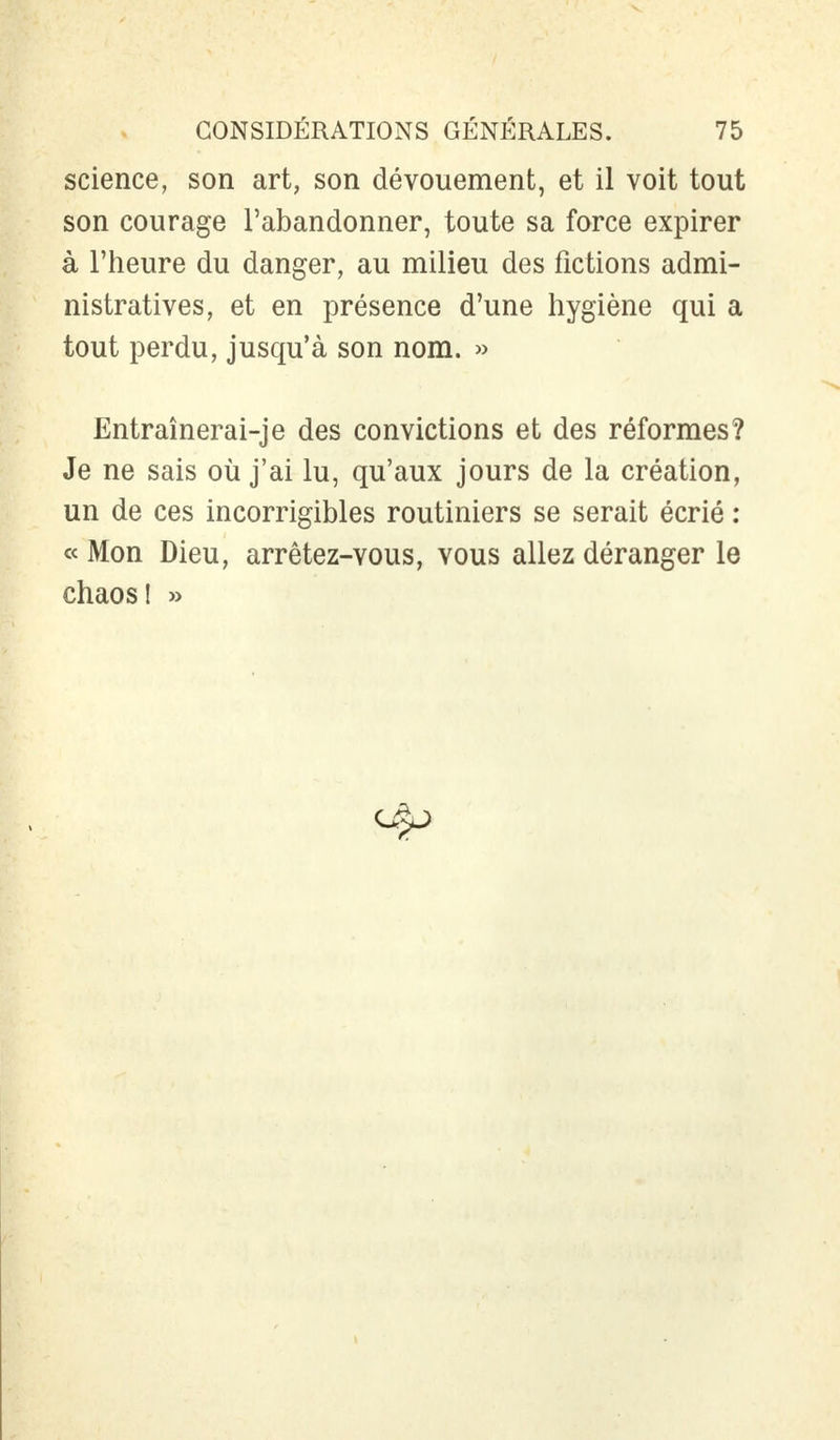 science, son art, son dévouement, et il voit tout son courage l'abandonner, toute sa force expirer à l'heure du danger, au milieu des fictions admi- nistratives, et en présence d'une hygiène qui a tout perdu, jusqu'à son nom. » Entraînerai-je des convictions et des réformes? Je ne sais où j'ai lu, qu'aux jours de la création, un de ces incorrigibles routiniers se serait écrié : « Mon Dieu, arrêtez-vous, vous allez déranger le chaos! »