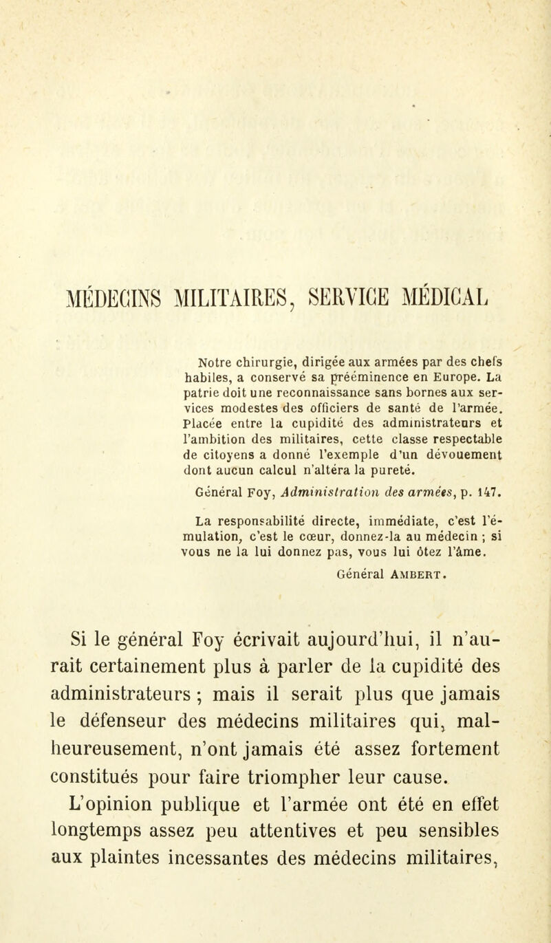 MÉDECINS MILITAIRES, SERVICE MÉDICAL Notre chirurgie, dirigée aux armées par des chefs habiles, a conservé sa prééminence en Europe. La patrie doit une reconnaissance sans bornes aux ser- vices modestes des officiers de santé de l'armée. Placée entre la cupidité des administrateurs et l'ambition des militaires, cette classe respectable de citoyens a donné l'exemple d'un dévouement dont aucun calcul n'altéra la pureté. Général Foy, Administration des armées, p. 147. La responsabilité directe, immédiate, c'est l'é- mulation, c'est le cœur, donnez-la au médecin ; si vous ne la lui donnez pas, vous lui ôtez l'âme. Général Ambert. Si le général Foy écrivait aujourd'hui, il n'au- rait certainement plus à parler de la cupidité des administrateurs ; mais il serait plus que jamais le défenseur des médecins militaires qui, mal- heureusement, n'ont jamais été assez fortement constitués pour faire triompher leur cause. L'opinion publique et l'armée ont été en effet longtemps assez peu attentives et peu sensibles aux plaintes incessantes des médecins militaires,