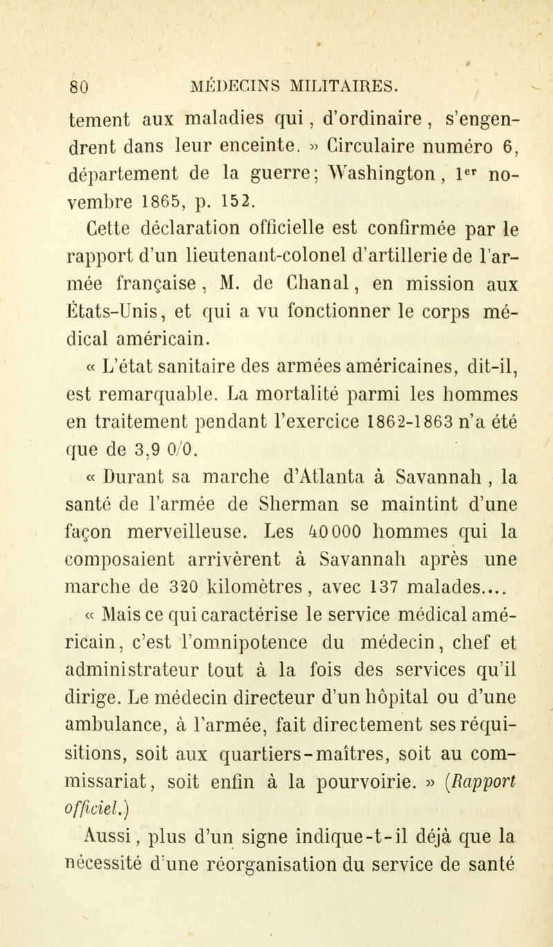 tement aux maladies qui, d'ordinaire , s'engen- drent dans leur enceinte. » Circulaire numéro 6, département de la guerre; Washington, 1er no- vembre 1865, p. 152. Cette déclaration officielle est confirmée par le rapport d'un lieutenant-colonel d'artillerie de l'ar- mée française , M. de Chanal, en mission aux États-Unis, et qui a vu fonctionner le corps mé- dical américain. « L'état sanitaire des armées américaines, dit-il, est remarquable. La mortalité parmi les hommes en traitement pendant l'exercice 1862-1863 n'a été que de 3,9 0/0. « Durant sa marche d'Atlanta à Savannah , la santé de l'armée de Sherman se maintint d'une façon merveilleuse. Les 40 000 hommes qui la composaient arrivèrent à Savannah après une marche de 320 kilomètres, avec 137 malades.... « Mais ce qui caractérise le service médical amé- ricain, c'est l'omnipotence du médecin, chef et administrateur tout à la fois des services qu'il dirige. Le médecin directeur d'un hôpital ou d'une ambulance, à l'armée, fait directement ses réqui- sitions, soit aux quartiers-maîtres, soit au com- missariat, soit enfin à la pourvoirie. » (Rapport officiel.) Aussi, plus d'un signe indique-t-il déjà que la nécessité d'une réorganisation du service de santé