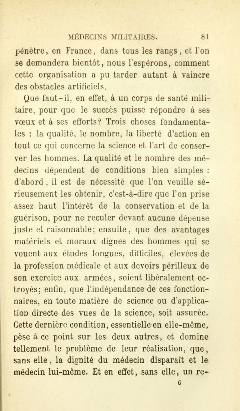 pénètre, en France, dans tous les rangs, et Ton se demandera bientôt, nous l'espérons, comment cette organisation a pu tarder autant à vaincre des obstacles artificiels. Que faut-il, en effet, à un corps de santé mili- taire, pour que le succès puisse répondre à ses vœux et à ses efforts? Trois choses fondamenta- les : la qualité, le nombre, la liberté d'action en tout ce qui concerne la science et l'art de conser- ver les hommes. La qualité et le nombre des mé- decins dépendent de conditions bien simples : d'abord , il est de nécessité que l'on veuille sé- rieusement les obtenir, c'est-à-dire que l'on prise assez haut l'intérêt de la conservation et de la guérison, pour ne reculer devant aucune dépense juste et raisonnable; ensuite, que des avantages matériels et moraux dignes des hommes qui se vouent aux études longues, difficiles, élevées de la profession médicale et aux devoirs périlleux de son exercice aux armées, soient libéralement oc- troyés; enfin, que l'indépendance de ces fonction- naires, en toute matière de science ou d'applica- tion directe des vues de la science, soit assurée. Cette dernière condition, essentielle en elle-même, pèse à ce point sur les deux autres, et domine tellement le problème de leur réalisation, que, sans elle, la dignité du médecin disparaît et le médecin lui-même. Et en effet, sans elle, un re- 6