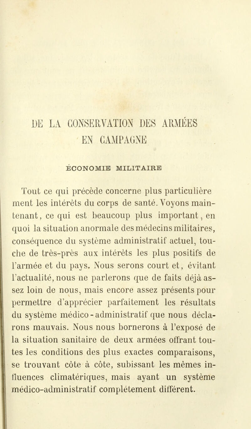 DE LA CONSERVATION DES ARMÉES EN CAMPAGNE ÉCONOMIE MILITAIRE Tout ce qui précède concerne plus particulière ment les intérêts du corps de santé. Voyons main- tenant , ce qui est beaucoup plus important, en quoi la situation anormale des médecins militaires, conséquence du système administratif actuel, tou- che de très-près aux intérêts les plus positifs de l'armée et du pays. Nous serons court et, évitant l'actualité, nous ne parlerons que de faits déjà as- sez loin de nous, mais encore assez présents pour permettre d'apprécier parfaitement les résultats du système médico - administratif que nous décla- rons mauvais. Nous nous bornerons à l'exposé de la situation sanitaire de deux armées offrant tou- tes les conditions des plus exactes comparaisons, se trouvant côte à côte, subissant les mêmes in- fluences climatériques, mais ayant un système médico-administratif complètement différent.