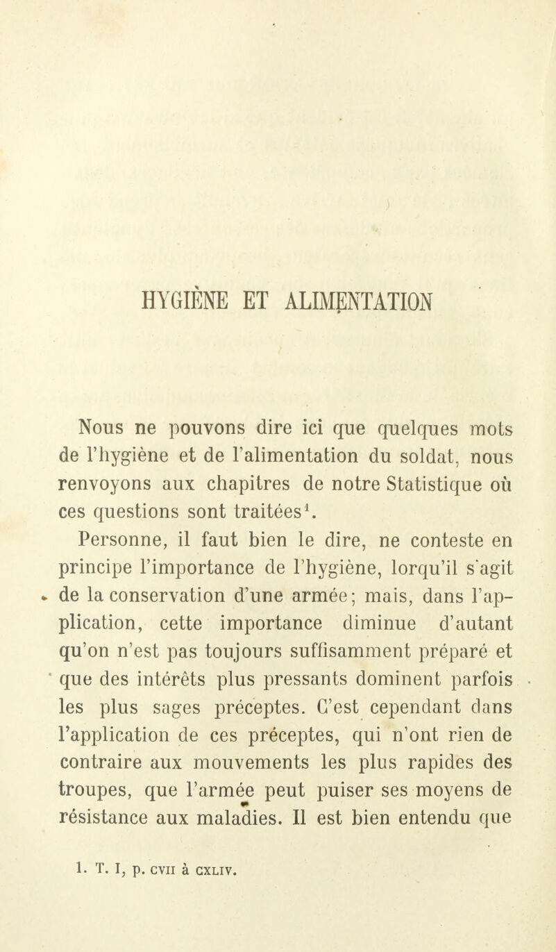 HYGIÈNE ET ALIMENTATION Nous ne pouvons dire ici que quelques mots de l'hygiène et de l'alimentation du soldat, nous renvoyons aux chapitres de notre Statistique où ces questions sont traitées1. Personne, il faut bien le dire, ne conteste en principe l'importance de l'hygiène, lorqu'il s'agit » de la conservation d'une armée; mais, dans l'ap- plication, cette importance diminue d'autant qu'on n'est pas toujours suffisamment préparé et que des intérêts plus pressants dominent parfois les plus sages préceptes. C'est cependant dans l'application de ces préceptes, qui n'ont rien de contraire aux mouvements les plus rapides des troupes, que l'armée peut puiser ses moyens de résistance aux maladies. Il est bien entendu que 1. T. I, p. CVII à GXLIV.