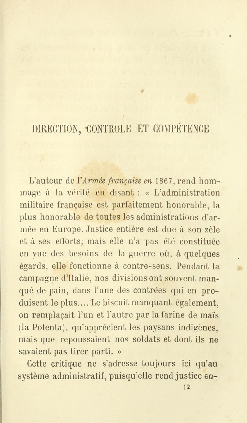 DIRECTION, -CONTROLE ET COMPÉTENCE L'auteur de Y Armée française en 1867, rend hom- mage à la vérité en disant : « L'administration militaire française est parfaitement honorable, la plus honorable de toutes les administrations d'ar- mée en Europe. Justice entière est due à son zèle et à ses efforts, mais elle n'a pas été constituée en vue des besoins de la guerre où, à quelques égards, elle fonctionne à contre-sens. Pendant la campagne d'Italie, nos divisions ont souvent man- qué de pain, dans l'une des contrées qui en pro- duisent le plus.... Le biscuit manquant également, on remplaçait l'un et l'autre par la farine de maïs (la Polenta), qu'apprécient les paysans indigènes, mais que repoussaient nos soldats et dont ils ne savaient pas tirer parti. » Cette critique ne s'adresse toujours ici qu'au système administratif, puisqu'elle rend justice en- 12