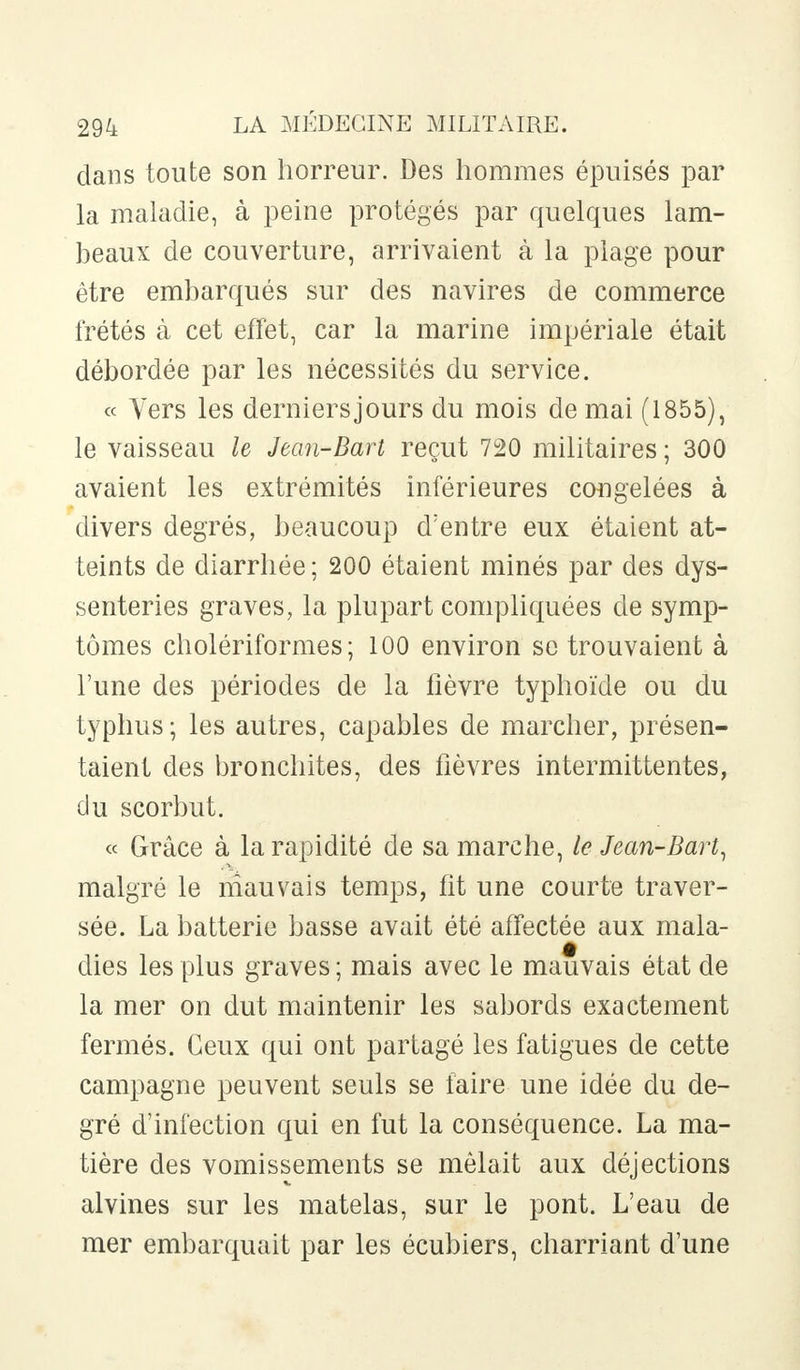dans toute son horreur. Des hommes épuisés par la maladie, à peine protégés par quelques lam- beaux de couverture, arrivaient à la plage pour être embarqués sur des navires de commerce frétés à cet effet, car la marine impériale était débordée par les nécessités du service. « Vers les derniers jours du mois de mai (1855), le vaisseau le Jean-Bart reçut 720 militaires ; 300 avaient les extrémités inférieures congelées à divers degrés, beaucoup d'entre eux étaient at- teints de diarrhée ; 200 étaient minés par des dys- senteries graves, la plupart compliquées de symp- tômes cholériformes ; 100 environ se trouvaient à l'une des périodes de la fièvre typhoïde ou du typhus; les autres, capables de marcher, présen- taient des bronchites, des fièvres intermittentes, du scorbut. « Grâce à la rapidité de sa marche, le Jean-Bart, malgré le mauvais temps, fit une courte traver- sée. La batterie basse avait été affectée aux mala- dies les plus graves; mais avec le mauvais état de la mer on dut maintenir les sabords exactement fermés. Ceux qui ont partagé les fatigues de cette campagne peuvent seuls se faire une idée du de- gré d'infection qui en fut la conséquence. La ma- tière des vomissements se mêlait aux déjections alvines sur les matelas, sur le pont. L'eau de mer embarquait par les écubiers, charriant d'une