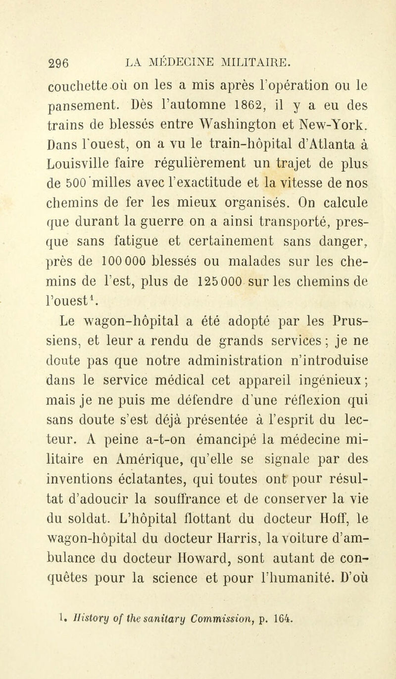 couchette où on les a mis après l'opération ou le pansement. Dès l'automne 1862, il y a eu des trains de blessés entre Washington et New-York. Dans l'ouest, on a vu le train-hôpital d'Atlanta à Louisville faire régulièrement un trajet de plus de 500'milles avec l'exactitude et la vitesse de nos chemins de fer les mieux organisés. On calcule que durant la guerre on a ainsi transporté, pres- que sans fatigue et certainement sans danger, près de 100 000 blessés ou malades sur les che- mins de l'est, plus de 125 000 sur les chemins de l'ouest1. Le wagon-hôpital a été adopté par les Prus- siens, et leur a rendu de grands services ; je ne doute pas que notre administration n'introduise dans le service médical cet appareil ingénieux; mais je ne puis me défendre dune réflexion qui sans doute s'est déjà présentée à l'esprit du lec- teur. A peine a-t-on émancipé la médecine mi- litaire en Amérique, qu'elle se signale par des inventions éclatantes, qui toutes ont pour résul- tat d'adoucir la souffrance et de conserver la vie du soldat. L'hôpital flottant du docteur Hoff, le wagon-hôpital du docteur Harris, la voiture d'am- bulance du docteur Howard, sont autant de con- quêtes pour la science et pour l'humanité. D'où L. Uistory of the sanitary Commission, p. 164.