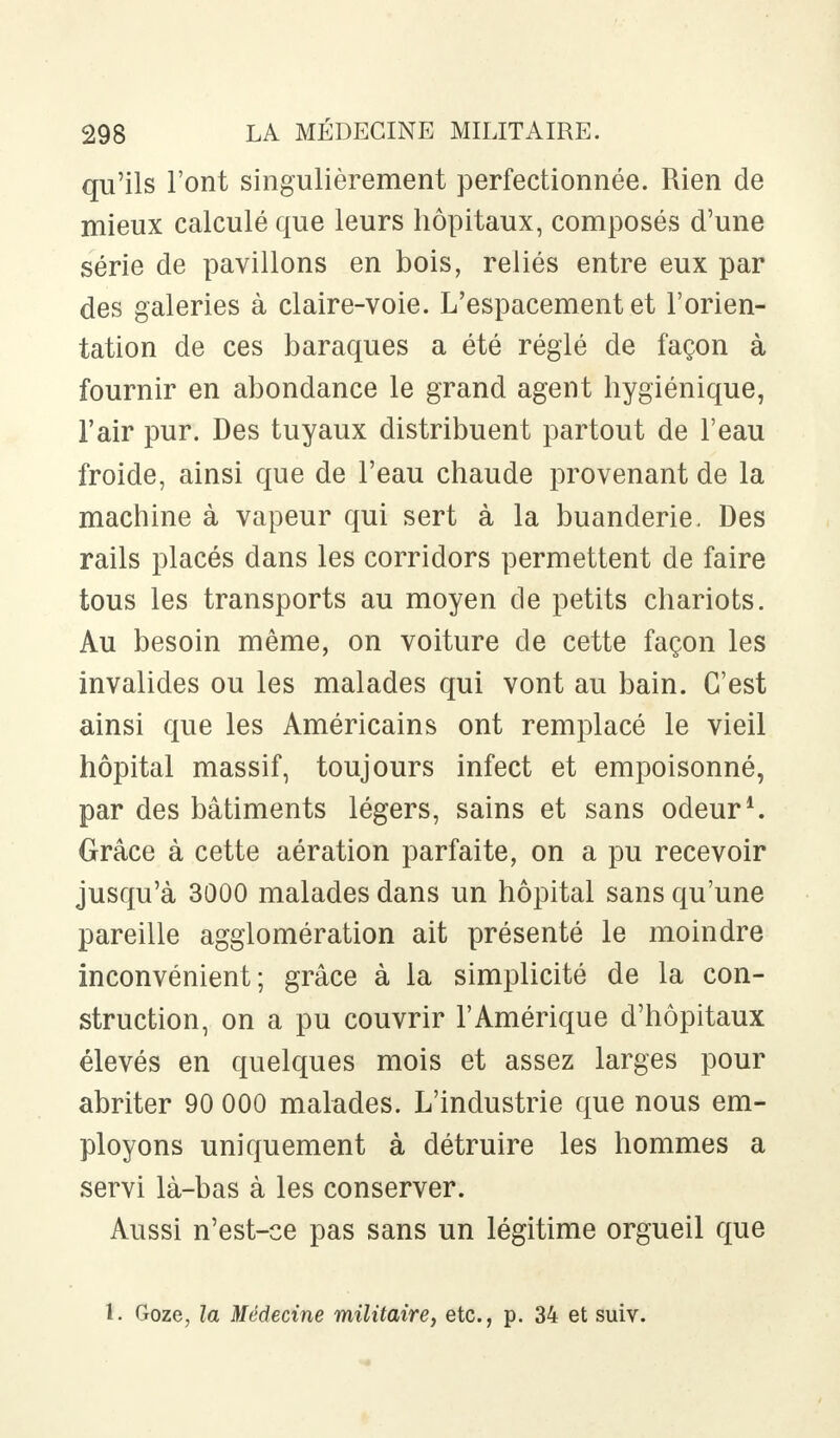 qu'ils l'ont singulièrement perfectionnée. Rien de mieux calculé que leurs hôpitaux, composés d'une série de pavillons en bois, reliés entre eux par des galeries à claire-voie. L'espacement et l'orien- tation de ces baraques a été réglé de façon à fournir en abondance le grand agent hygiénique, l'air pur. Des tuyaux distribuent partout de l'eau froide, ainsi que de l'eau chaude provenant de la machine à vapeur qui sert à la buanderie. Des rails placés dans les corridors permettent de faire tous les transports au moyen de petits chariots. Au besoin même, on voiture de cette façon les invalides ou les malades qui vont au bain. C'est ainsi que les Américains ont remplacé le vieil hôpital massif, toujours infect et empoisonné, par des bâtiments légers, sains et sans odeur1. Grâce à cette aération parfaite, on a pu recevoir jusqu'à 3000 malades dans un hôpital sans qu'une pareille agglomération ait présenté le moindre inconvénient; grâce à la simplicité de la con- struction, on a pu couvrir l'Amérique d'hôpitaux élevés en quelques mois et assez larges pour abriter 90 000 malades. L'industrie que nous em- ployons uniquement à détruire les hommes a servi là-bas à les conserver. Aussi n'est-ce pas sans un légitime orgueil que 1. Goze, la Médecine militaire, etc., p. 34 et suiv.