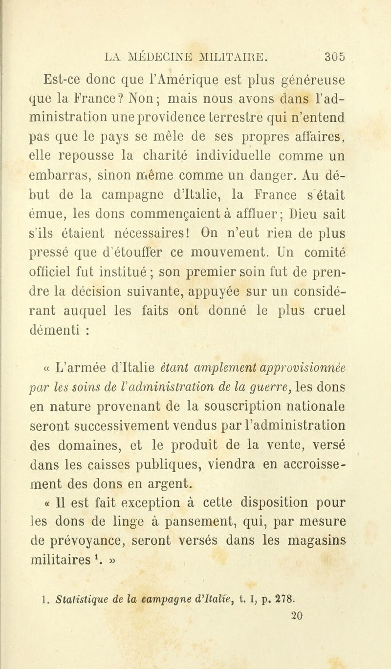 Est-ce donc que l'Amérique est plus généreuse que la France? Non; mais nous avons dans l'ad- ministration une providence terrestre qui n'entend pas que le pays se mêle de ses propres affaires, elle repousse la charité individuelle comme un embarras, sinon même comme un danger. Au dé- but de la campagne d'Italie, la France s était émue, les dons commençaient à affluer; Dieu sait s'ils étaient nécessaires! On n'eut rien de plus pressé que d'étouffer ce mouvement. Un comité officiel fut institué ; son premier soin fut de pren- dre la décision suivante, appuyée sur un considé- rant auquel les faits ont donné le plus cruel démenti : « L'armée d'Italie étant amplement approvisionnée par les soins de Vadministration de la guerre, les dons en nature provenant de la souscription nationale seront successivement vendus par l'administration des domaines, et le produit de la vente, versé dans les caisses publiques, viendra en accroisse- ment des dons en argent. « 11 est fait exception à cette disposition pour ]es dons de linge à pansement, qui, par mesure de prévoyance, seront versés dans les magasins militaires *. » 1. Statistique de la campagne d'Italie, t. I, p. 278. 20