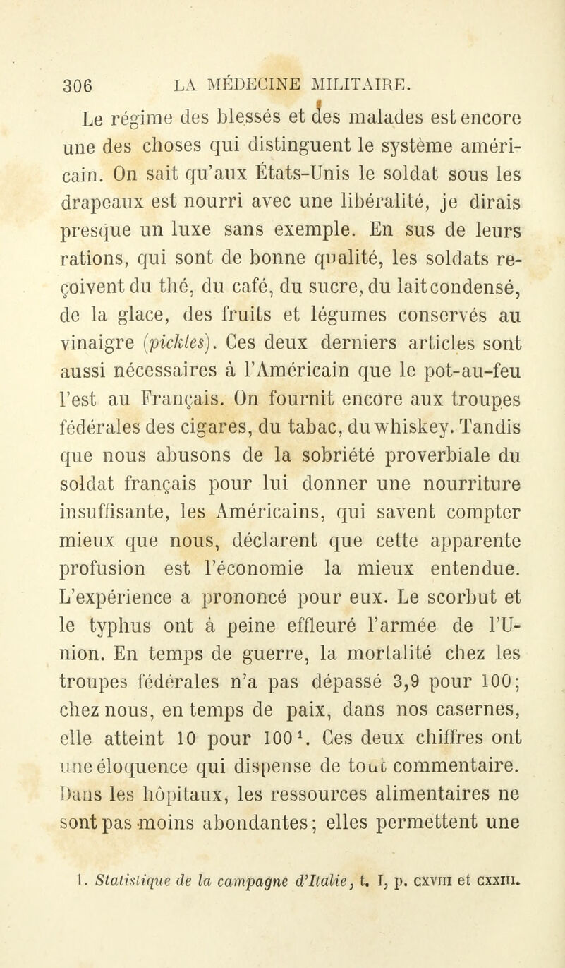 Le régime des blessés et des malades est encore une des choses qui distinguent le système améri- cain. On sait qu'aux États-Unis le soldat sous les drapeaux est nourri avec une libéralité, je dirais presque un luxe sans exemple. En sus de leurs rations, qui sont de bonne qualité, les soldats re- çoivent du thé, du café, du sucre, du lait condensé, de la glace, des fruits et légumes conservés au vinaigre (pickles). Ces deux derniers articles sont aussi nécessaires à l'Américain que le pot-au-feu l'est au Français. On fournit encore aux troupes fédérales des cigares, du tabac, duwhiskey. Tandis que nous abusons de la sobriété proverbiale du soldat français pour lui donner une nourriture insuffisante, les Américains, qui savent compter mieux que nous, déclarent que cette apparente profusion est l'économie la mieux entendue. L'expérience a prononcé pour eux. Le scorbut et le typhus ont à peine effleuré l'armée de l'U- nion. En temps de guerre, la mortalité chez les troupes fédérales n'a pas dépassé 3,9 pour 100; chez nous, en temps de paix, dans nos casernes, elle atteint 10 pour 100 *. Ces deux chiffres ont une éloquence qui dispense de touc commentaire. Dans les hôpitaux, les ressources alimentaires ne sont pas moins abondantes ; elles permettent une