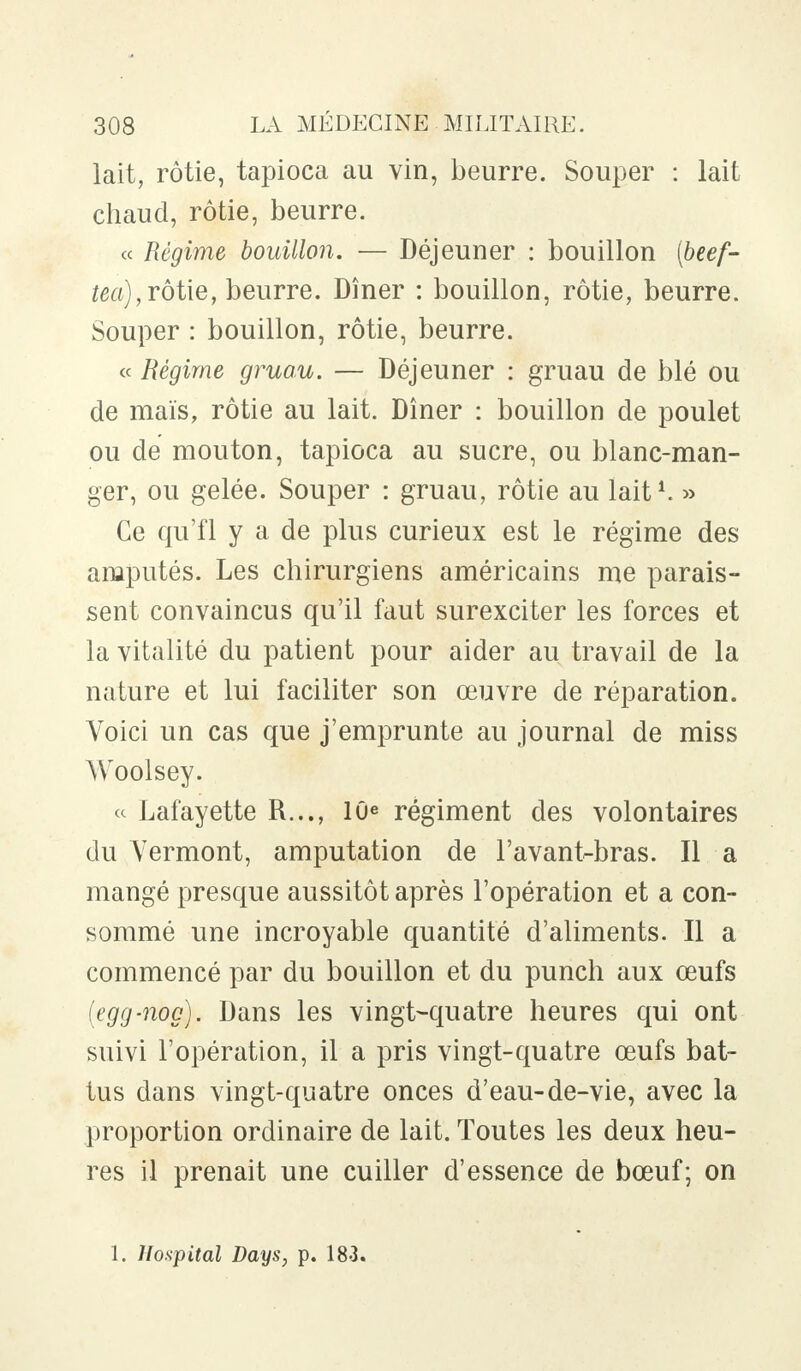 lait, rôtie, tapioca au vin, beurre. Souper : lait chaud, rôtie, beurre. « Régime bouillon. — Déjeuner : bouillon (beef- tea), rôtie, beurre. Dîner : bouillon, rôtie, beurre. Souper : bouillon, rôtie, beurre. « Régime gruau. — Déjeuner : gruau de blé ou de maïs, rôtie au lait. Dîner : bouillon de poulet ou de mouton, tapioca au sucre, ou blanc-man- ger, ou gelée. Souper : gruau, rôtie au lait1. » Ce qu'fl y a de plus curieux est le régime des amputés. Les chirurgiens américains me parais- sent convaincus qu'il faut surexciter les forces et la vitalité du patient pour aider au travail de la nature et lui faciliter son œuvre de réparation. Voici un cas que j'emprunte au journal de miss Woolsey. « Lafayette R..., 10e régiment des volontaires du Vermont, amputation de l'avant-bras. Il a mangé presque aussitôt après l'opération et a con- sommé une incroyable quantité d'aliments. Il a commencé par du bouillon et du punch aux œufs (egg-nog). Dans les vingt-quatre heures qui ont suivi l'opération, il a pris vingt-quatre œufs bat- tus dans vingt-quatre onces d'eau-de-vie, avec la proportion ordinaire de lait. Toutes les deux heu- res il prenait une cuiller d'essence de bœuf; on