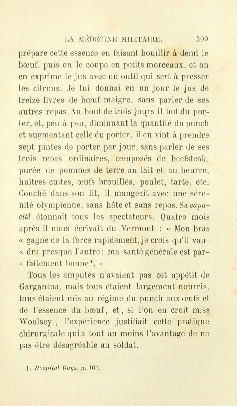 prépare cette essence en faisant bouillir à demi le bœuf, puis on le coupe en petits morceaux, et on en exprime le jus avec un outil qui sert à presser les citrons. Je lui donnai en un jour le jus de treize livres de bœuf maigre, sans parler de ses autres repas. Au bout de trois jours il but du por- ter, et, peu à peu, diminuant la quantité du punch et augmentant celle du porter, il en vint à prendre sept pintes de porter par jour, sans parler de ses trois repas ordinaires, composés de beefsteak, purée de pommes de terre au lait et au beurre, huîtres cuites, œufs brouillés, poulet, tarte, etc. Couché dans son lit, il mangeait avec une séré- nité olympienne, sans hâte et sans repos. Sa capa- cité étonnait tous les spectateurs. Quatre mois après il nous écrivait du Vermont : « Mon bras « gagne de la force rapidement, je crois qu'il vau- « dra presque l'autre ; ma santé générale est par- ce faitement bonne1. » Tous les amputés n'avaient pas cet appétit de Gargantua, mais tous étaient largement nourris, tous étaient mis au régime du punch aux œufs et de l'essence du bœuf, et, si Ton en croit miss Woolsey , l'expérience justifiait cette pratique chirurgicale qui a tout au moins l'avantage de ne pas être désagréable au soldat.