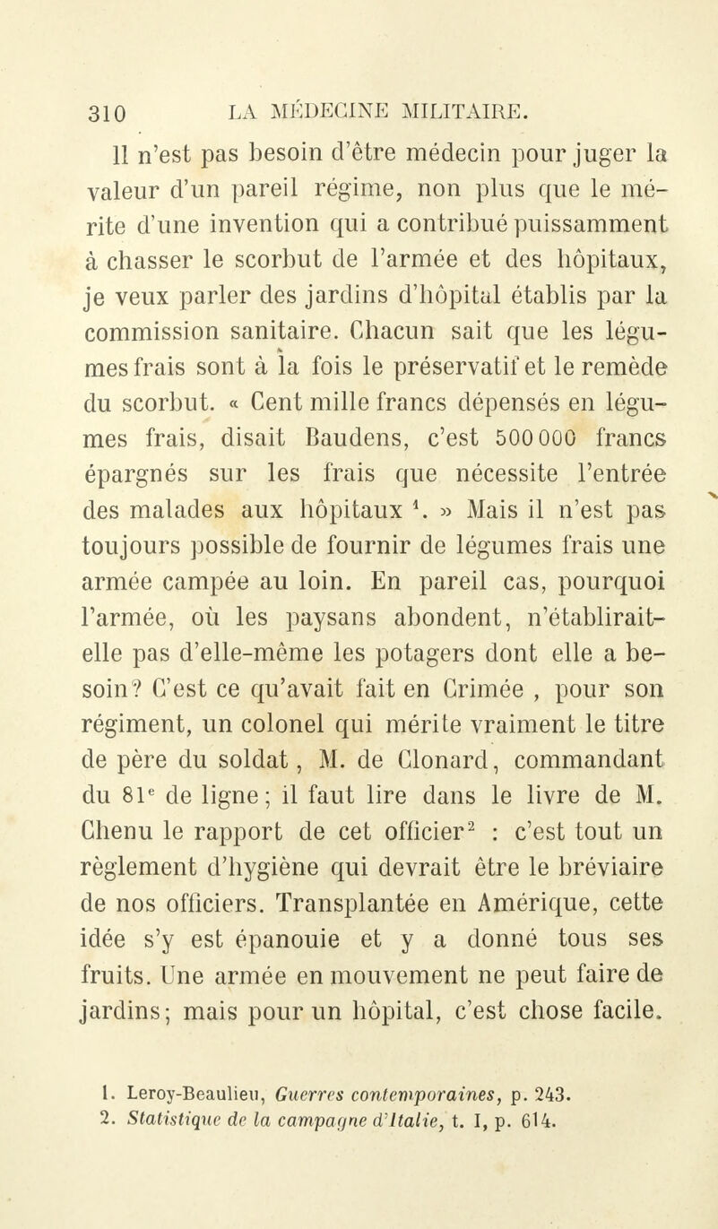 11 n'est pas besoin d'être médecin pour juger la valeur d'un pareil régime, non plus que le mé- rite d'une invention qui a contribué puissamment à chasser le scorbut de l'armée et des hôpitaux, je veux parler des jardins d'hôpital établis par la commission sanitaire. Chacun sait que les légu- mes frais sont à la fois le préservatif et le remède du scorbut. « Cent mille francs dépensés en légu- mes frais, disait Baudens, c'est 500 000 francs épargnés sur les frais que nécessite l'entrée des malades aux hôpitaux \. » Mais il n'est pas toujours possible de fournir de légumes frais une armée campée au loin. En pareil cas, pourquoi l'armée, où les paysans abondent, n'établirait- elle pas d'elle-même les potagers dont elle a be- soin? C'est ce qu'avait fait en Crimée , pour son régiment, un colonel qui mérite vraiment le titre de père du soldat, M. de Clonard, commandant du 81e de ligne; il faut lire dans le livre de M. Chenu le rapport de cet officier2 : c'est tout un règlement d'hygiène qui devrait être le bréviaire de nos officiers. Transplantée en Amérique, cette idée s'y est épanouie et y a donné tous ses fruits. Une armée en mouvement ne peut faire de jardins; mais pour un hôpital, c'est chose facile. L. Leroy-Beaulieu, Guerres contemporaines, p. 243. 2. Statistique de la campagne d'Italie, t. I, p. 614.