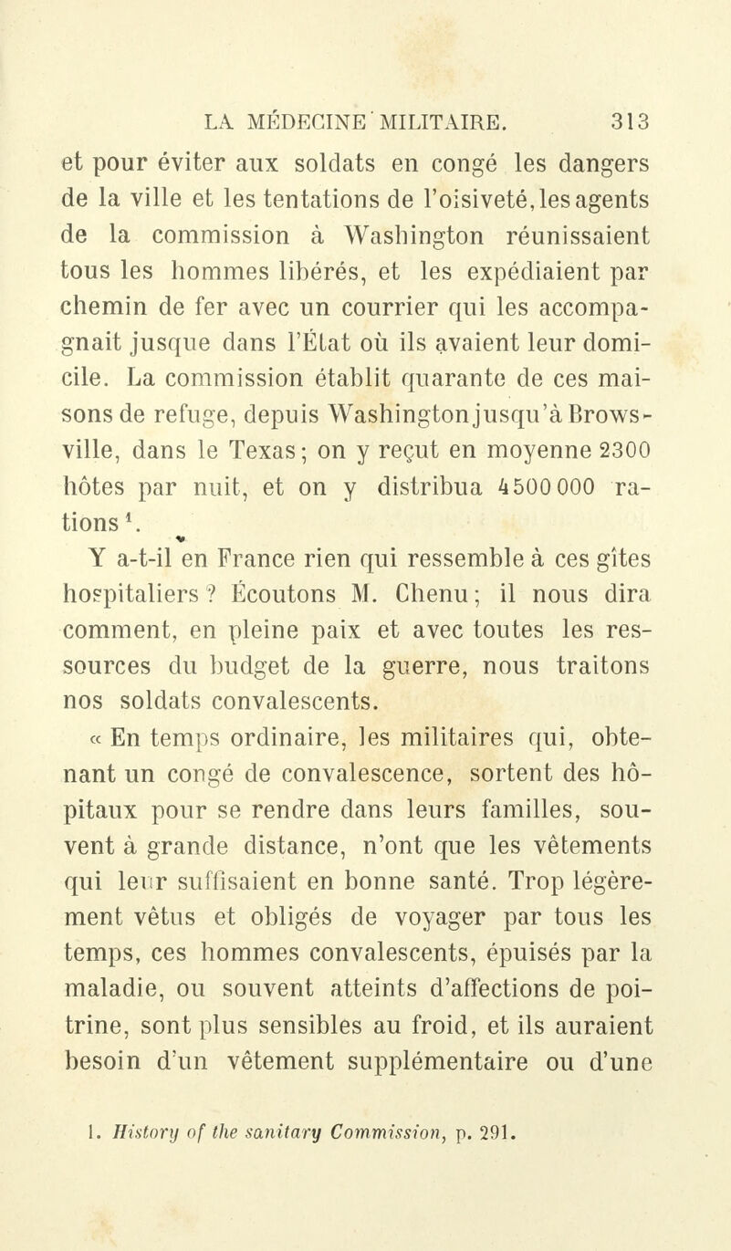 et pour éviter aux soldats en congé les dangers de la ville et les tentations de l'oisiveté, les agents de la commission à Washington réunissaient tous les hommes libérés, et les expédiaient par chemin de fer avec un courrier qui les accompa- gnait jusque dans l'État où ils avaient leur domi- cile. La commission établit quarante de ces mai- sons de refuge, depuis Washingtonjusqu'à Brows- ville, dans le Texas ; on y reçut en moyenne 2300 hôtes par nuit, et on y distribua 4500 000 ra- tions1. Y a-t-il en France rien qui ressemble à ces gîtes hospitaliers ? Écoutons M. Chenu ; il nous dira comment, en pleine paix et avec toutes les res- sources du budget de la guerre, nous traitons nos soldats convalescents. « En temps ordinaire, les militaires qui, obte- nant un congé de convalescence, sortent des hô- pitaux pour se rendre dans leurs familles, sou- vent à grande distance, n'ont que les vêtements qui leur suffisaient en bonne santé. Trop légère- ment vêtus et obligés de voyager par tous les temps, ces hommes convalescents, épuisés par la maladie, ou souvent atteints d'affections de poi- trine, sont plus sensibles au froid, et ils auraient besoin d'un vêtement supplémentaire ou d'une 1. History of the sanitary Commission, p. 291.