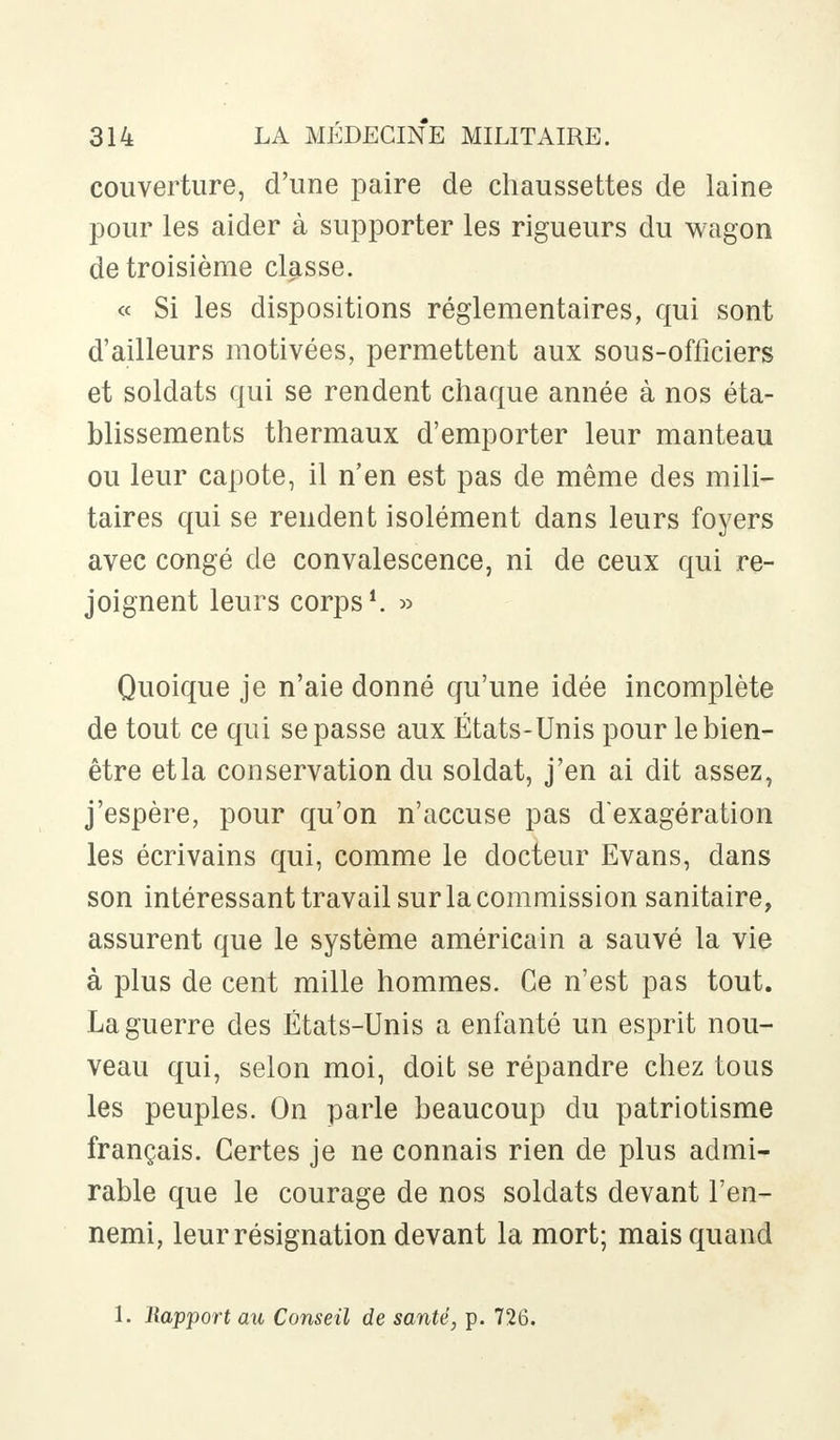 couverture, d'une paire de chaussettes de laine pour les aider à supporter les rigueurs du wagon de troisième classe. « Si les dispositions réglementaires, qui sont d'ailleurs motivées, permettent aux sous-officiers et soldats qui se rendent chaque année à nos éta- blissements thermaux d'emporter leur manteau ou leur capote, il n'en est pas de même des mili- taires qui se rendent isolément dans leurs foyers avec congé de convalescence, ni de ceux qui re- joignent leurs corps1. » Quoique je n'aie donné qu'une idée incomplète de tout ce qui se passe aux États-Unis pour le bien- être etla conservation du soldat, j'en ai dit assez, j'espère, pour qu'on n'accuse pas d'exagération les écrivains qui, comme le docteur Evans, dans son intéressant travail sur la commission sanitaire, assurent que le système américain a sauvé la vie à plus de cent mille hommes. Ce n'est pas tout. La guerre des États-Unis a enfanté un esprit nou- veau qui, selon moi, doit se répandre chez tous les peuples. On parle beaucoup du patriotisme français. Certes je ne connais rien de plus admi- rable que le courage de nos soldats devant l'en- nemi, leur résignation devant la mort; mais quand 1. Rapport au Conseil de santé, p. 726.