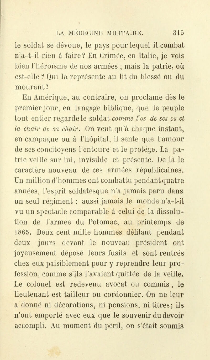 le soldat se dévoue, le pays pour lequel il combat n'a-t-il rien à faire? En Crimée, en Italie, je vois bien l'héroïsme de nos armées ; mais la patrie, où est-elle ? Qui la représente au lit du blessé ou du mourant? En Amérique, au contraire, on proclame dès le premier jour, en langage biblique, que le peuple tout entier regarde le soldat comme l'os de ses os et la chair de sa chair. On veut qu'à chaque instant, en campagne ou à l'hôpital, il sente que l amour de ses concitoyens l'entoure et le protège. La pa- trie veille sur lui, invisible et présente. De là le caractère nouveau de ces armées républicaines. Un million d'hommes ont combattu pendant quatre années, l'esprit soldatesque n'a jamais paru dans un seul régiment : aussi jamais le monde n'a-t-il vu un spectacle comparable à celui de la dissolu- tion de l'armée du Potomac, au printemps de 1865. Deux cent mille hommes défilant pendant deux jours devant le nouveau président ont joyeusement déposé leurs fusils et sont rentrés chez eux paisiblement pour y reprendre leur pro- fession, comme s'ils l'avaient quittée de la veille. Le colonel est redevenu avocat ou commis , le lieutenant est tailleur ou cordonnier. On ne leur a donné ni décorations, ni pensions, ni titres; ils n'ont emporté avec eux que le souvenir du devoir accompli. Au moment du péril, on s'était soumis