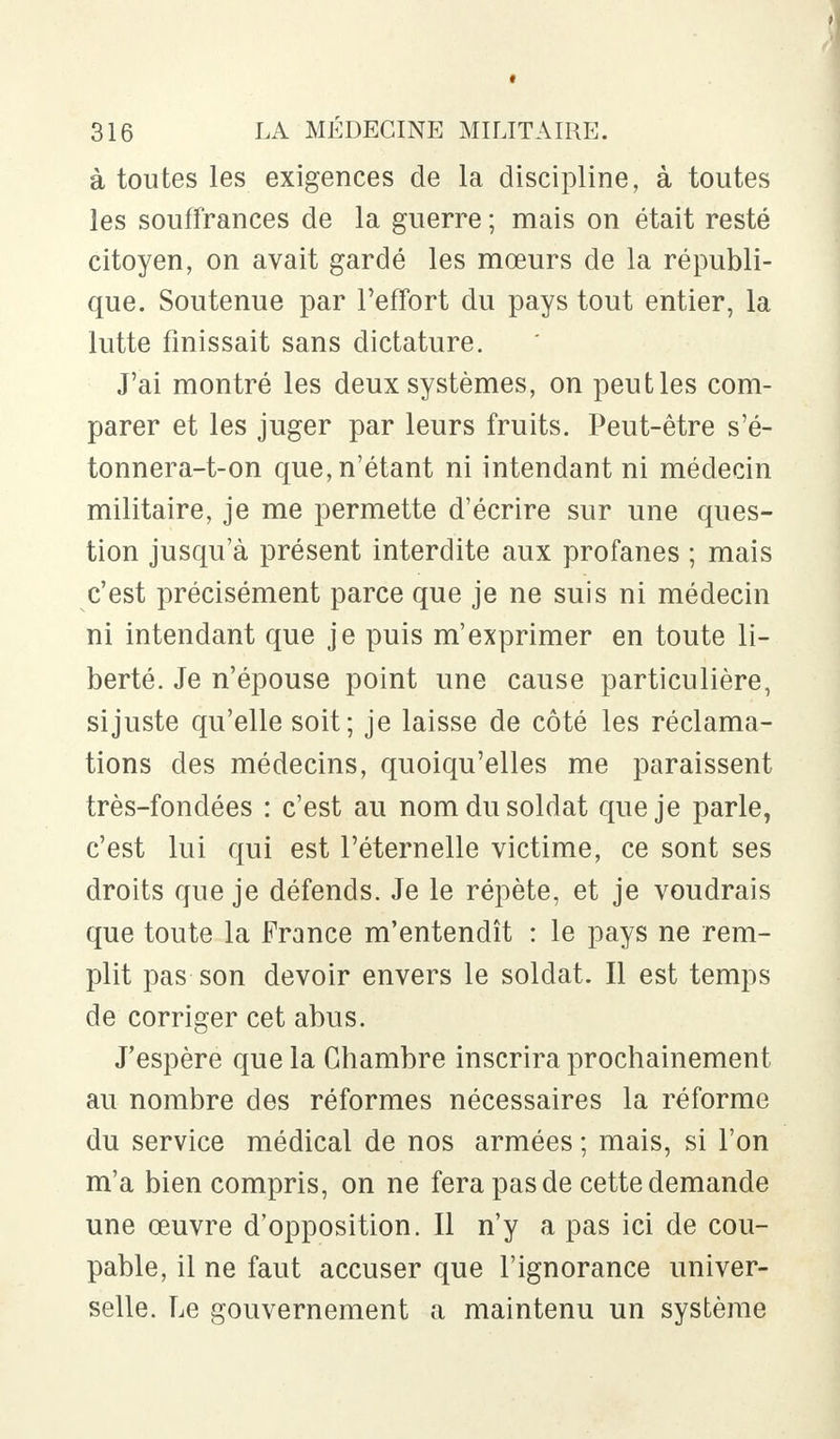 à toutes les exigences de la discipline, à toutes les souffrances de la guerre ; mais on était resté citoyen, on avait gardé les mœurs de la républi- que. Soutenue par l'effort du pays tout entier, la lutte finissait sans dictature. J'ai montré les deux systèmes, on peut les com- parer et les juger par leurs fruits. Peut-être s'é- tonnera-t-on que, n'étant ni intendant ni médecin militaire, je me permette d'écrire sur une ques- tion jusqu'à présent interdite aux profanes ; mais c'est précisément parce que je ne suis ni médecin ni intendant que je puis m'exprimer en toute li- berté. Je n'épouse point une cause particulière, si juste qu'elle soit; je laisse de côté les réclama- tions des médecins, quoiqu'elles me paraissent très-fondées : c'est au nom du soldat que je parle, c'est lui qui est l'éternelle victime, ce sont ses droits que je défends. Je le répète, et je voudrais que toute la France m'entendît : le pays ne rem- plit pas son devoir envers le soldat. Il est temps de corriger cet abus. J'espère que la Chambre inscrira prochainement au nombre des réformes nécessaires la réforme du service médical de nos armées ; mais, si l'on m'a bien compris, on ne fera pas de cette demande une œuvre d'opposition. Il n'y a pas ici de cou- pable, il ne faut accuser que l'ignorance univer- selle. Le gouvernement a maintenu un système