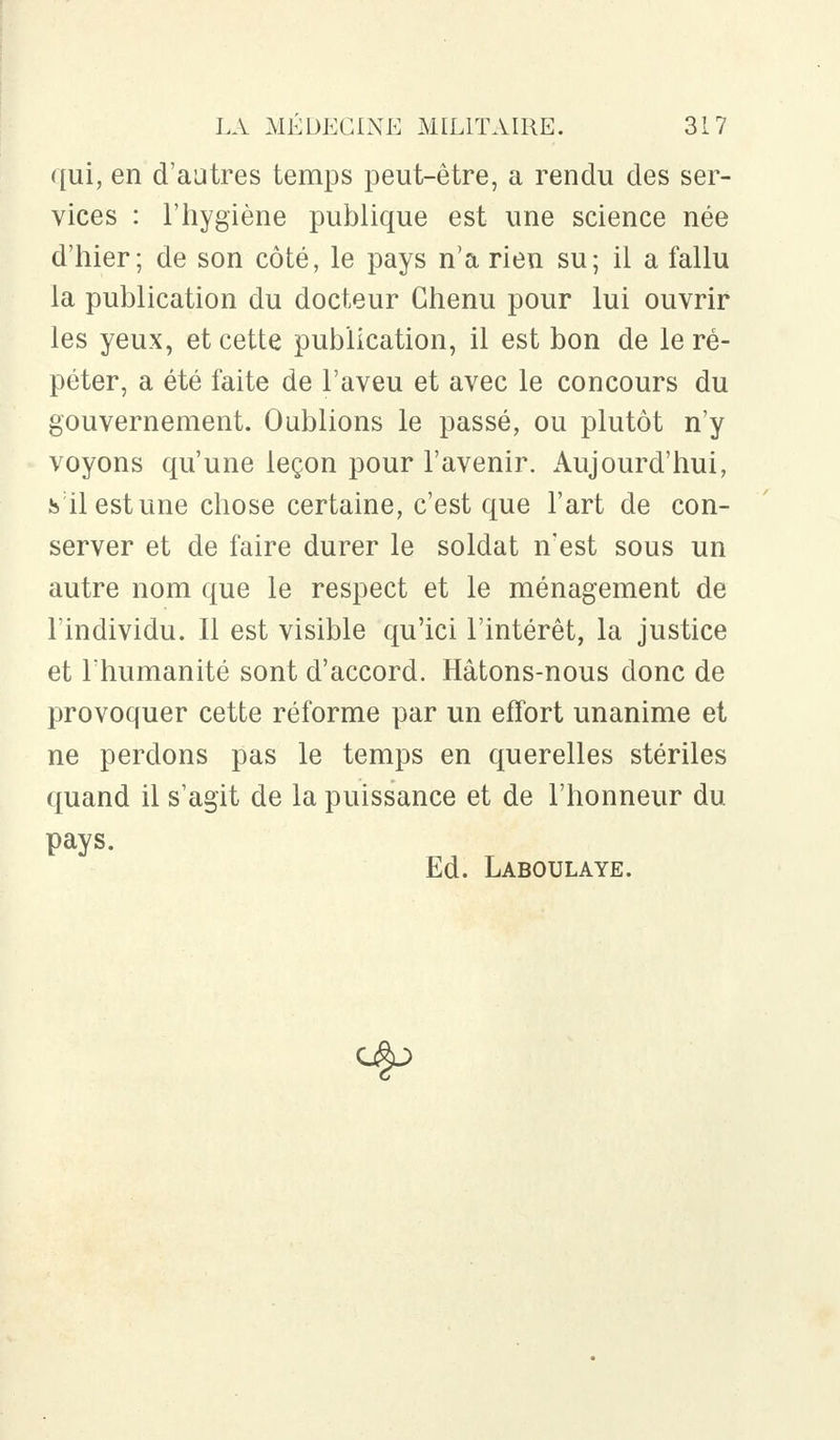 qui, en d'autres temps peut-être, a rendu des ser- vices : l'hygiène publique est une science née d'hier; de son côté, le pays n'a rien su; il a fallu la publication du docteur Chenu pour lui ouvrir les yeux, et cette publication, il est bon de le ré- péter, a été faite de l'aveu et avec le concours du gouvernement. Oublions le passé, ou plutôt n'y voyons qu'une leçon pour l'avenir. Aujourd'hui, s ilestune chose certaine, c'est que l'art de con- server et de faire durer le soldat n'est sous un autre nom que le respect et le ménagement de l'individu. Il est visible qu'ici l'intérêt, la justice et l'humanité sont d'accord. Hâtons-nous donc de provoquer cette réforme par un effort unanime et ne perdons pas le temps en querelles stériles quand il s'agit de la puissance et de l'honneur du pays. Ed. Laboulaye.