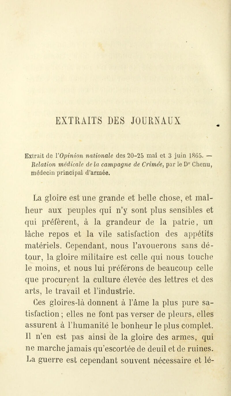 EXTRAITS DES JOURNAUX Extrait de l'Opinion nationale des 20-25 mai et 3 juin 1865. — Relation médicale de la campagne de Crimée, par le Dv Chenu, médecin principal d'armée. La gloire est une grande et belle chose, et mal- heur aux peuples qui n'y sont plus sensibles et qui préfèrent, à la grandeur de la patrie, un lâche repos et la vile satisfaction des appétits matériels. Cependant, nous l'avouerons sans dé- tour, la gloire militaire est celle qui nous touche le moins, et nous lui préférons de beaucoup celle que procurent la culture élevée des lettres et des arts, le travail et l'industrie. Ces gloires-là donnent à l'âme la plus pure sa- tisfaction ; elles ne font pas verser de pleurs, elles assurent à l'humanité le bonheur le plus complet. Il n'en est pas ainsi de la gloire des armes, qui ne marche jamais qu'escortée de deuil et de ruines. La guerre est cependant souvent nécessaire et lé-