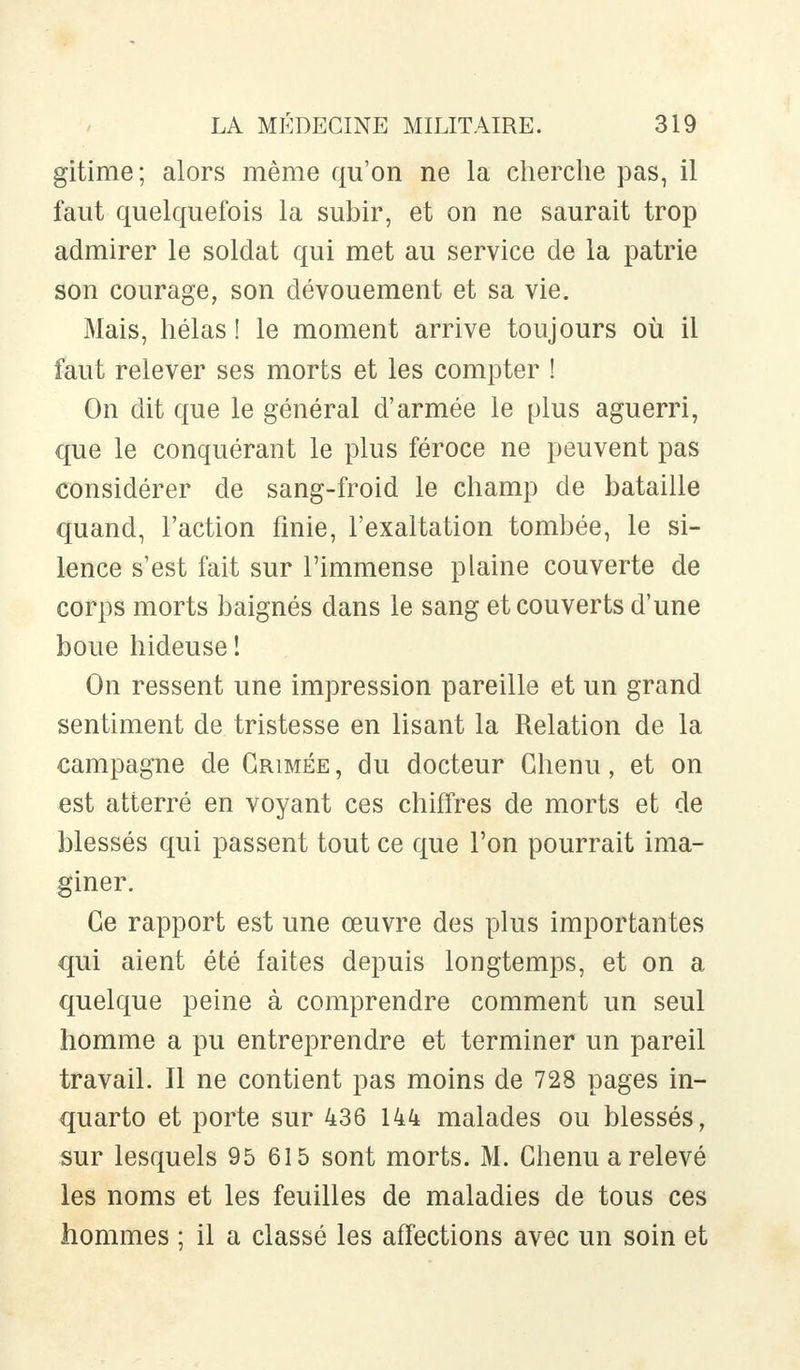 gitime; alors même qu'on ne la cherche pas, il faut quelquefois la subir, et on ne saurait trop admirer le soldat qui met au service de la patrie son courage, son dévouement et sa vie. Mais, hélas ! le moment arrive toujours où il faut relever ses morts et les compter ! On dit que le général d'armée le plus aguerri, que le conquérant le plus féroce ne peuvent pas considérer de sang-froid le champ de bataille quand, l'action finie, l'exaltation tombée, le si- lence s'est fait sur l'immense plaine couverte de corps morts baignés dans le sang et couverts d'une boue hideuse! On ressent une impression pareille et un grand sentiment de tristesse en lisant la Relation de la campagne de Grimée, du docteur Chenu, et on est atterré en voyant ces chiffres de morts et de blessés qui passent tout ce que l'on pourrait ima- giner. Ce rapport est une œuvre des plus importantes qui aient été faites depuis longtemps, et on a quelque peine à comprendre comment un seul homme a pu entreprendre et terminer un pareil travail. Il ne contient pas moins de 728 pages in- quarto et porte sur 436 144 malades ou blessés, sur lesquels 95 615 sont morts. M. Chenu a relevé les noms et les feuilles de maladies de tous ces hommes ; il a classé les affections avec un soin et