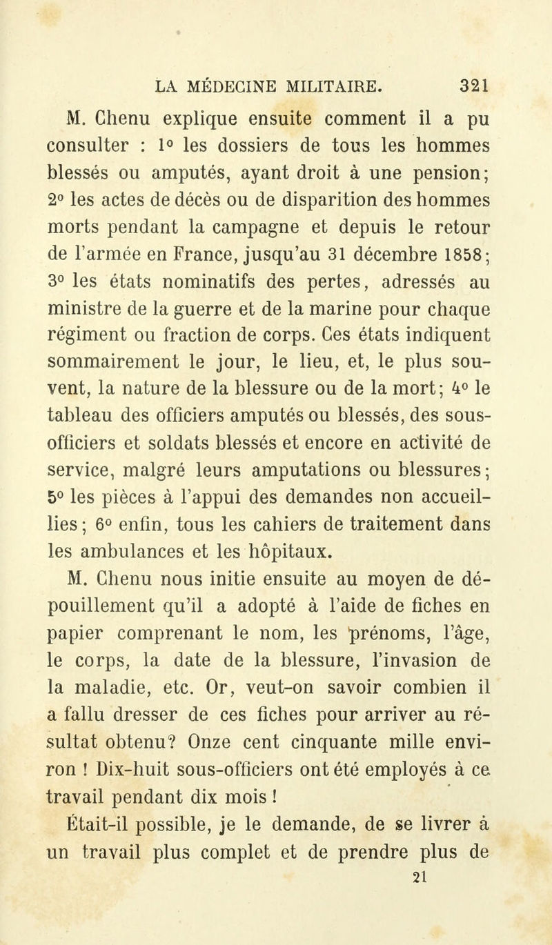 M. Chenu explique ensuite comment il a pu consulter : 1° les dossiers de tous les hommes blessés ou amputés, ayant droit à une pension; 2° les actes de décès ou de disparition des hommes morts pendant la campagne et depuis le retour de l'armée en France, jusqu'au 31 décembre 1858; 3° les états nominatifs des pertes, adressés au ministre de la guerre et de la marine pour chaque régiment ou fraction de corps. Ces états indiquent sommairement le jour, le lieu, et, le plus sou- vent, la nature de la blessure ou de la mort; 4° le tableau des officiers amputés ou blessés, des sous- officiers et soldats blessés et encore en activité de service, malgré leurs amputations ou blessures; 5° les pièces à l'appui des demandes non accueil- lies; 6° enfin, tous les cahiers de traitement dans les ambulances et les hôpitaux. M. Chenu nous initie ensuite au moyen de dé- pouillement qu'il a adopté à l'aide de fiches en papier comprenant le nom, les prénoms, l'âge, le corps, la date de la blessure, l'invasion de la maladie, etc. Or, veut-on savoir combien il a fallu dresser de ces fiches pour arriver au ré- sultat obtenu? Onze cent cinquante mille envi- ron ! Dix-huit sous-officiers ont été employés à ce travail pendant dix mois ! Était-il possible, je le demande, de se livrer à un travail plus complet et de prendre plus de 21