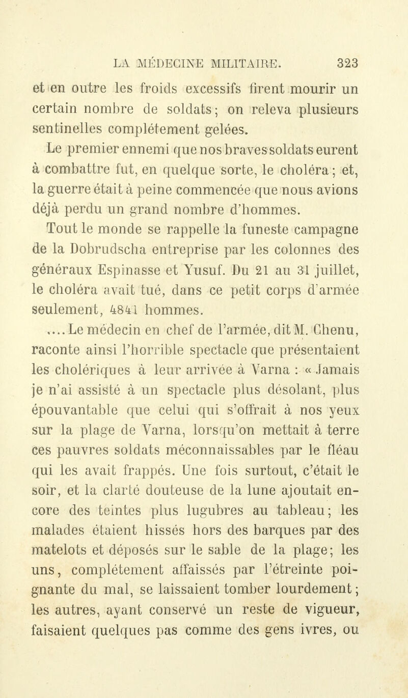 et en outre les froids excessifs firent mourir un certain nombre de soldats; on releva plusieurs sentinelles complètement gelées. Le premier ennemi que nos braves soldats eurent à combattre fut, en quelque sorte, le choléra ; et, la guerre était à peine commencée que nous avions déjà perdu un grand nombre d'hommes. Tout le monde se rappelle la funeste campagne de la Dobrudscha entreprise par les colonnes des généraux Espinasse et Yusuf. Du 21 au 31 juillet, le choléra avait tué, dans ce petit corps d'armée seulement, 4841 hommes. .... Le médecin en chef de l'armée, dit M. Chenu, raconte ainsi l'horrible spectacle que présentaient les cholériques à leur arrivée à Varna : « Jamais je n'ai assisté à un spectacle plus désolant, plus épouvantable que celui qui s'offrait à nos yeux sur la plage de Varna, lorsqu'on mettait à terre ces pauvres soldats méconnaissables par le fléau qui les avait frappés. Une fois surtout, c'était le soir, et la clarté douteuse de la lune ajoutait en- core des teintes plus lugubres au tableau; les malades étaient hissés hors des barques par des matelots et déposés sur le sable de la plage ; les uns, complètement affaissés par l'étreinte poi- gnante du mal, se laissaient tomber lourdement ; les autres, ayant conservé un reste de vigueur, faisaient quelques pas comme des gens ivres, ou
