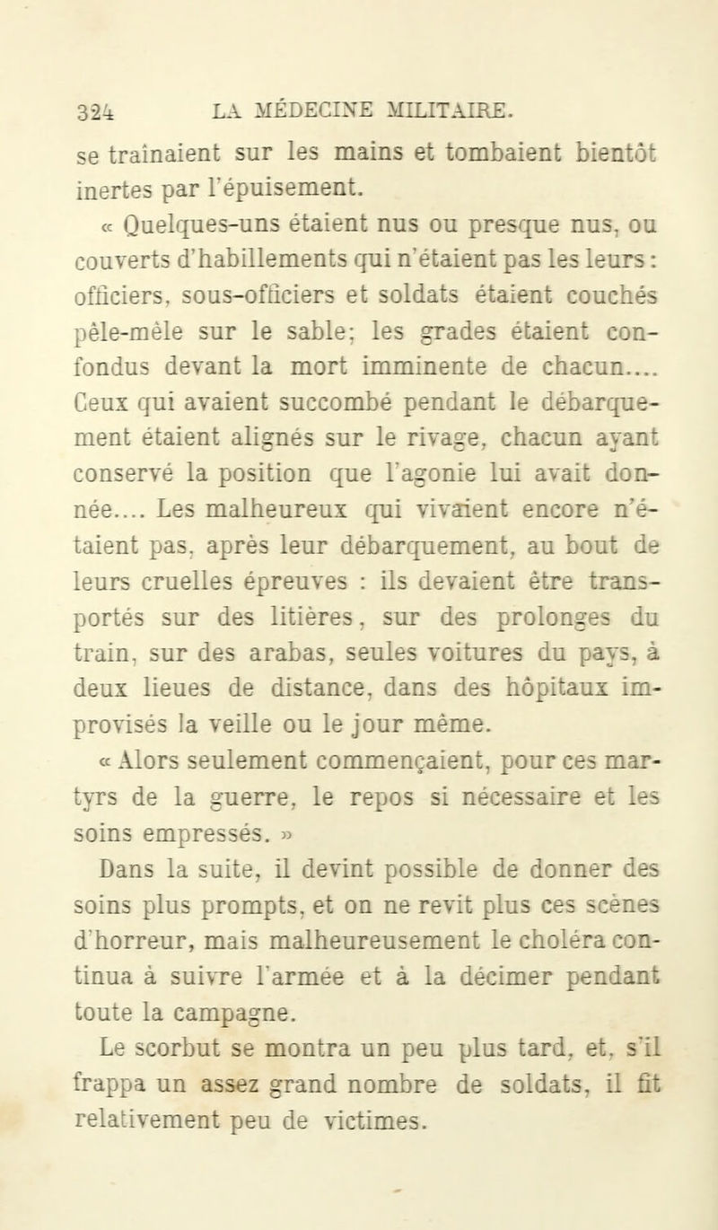 se traînaient sur les mains et tombaient bientôt inertes par l'épuisement. « Quelques-uns étaient nus ou presque nus, ou couverts d'habillements qui n'étaient pas les leurs : officiers, sous-officiers et soldats étaient couchés pêle-mêle sur le sable; les grades étaient con- fondus devant la mort imminente de chacun.... Ceux qui avaient succombé pendant le débarque- ment étaient alignés sur le rivage, chacun ayant conservé la position que l'agonie lui avait don- née.... Les malheureux qui vivaient encore n'é- taient pas. après leur débarquement, au bout de leurs cruelles épreuves : ils devaient être trans- portés sur des litières, sur des prolonges du train, sur des arabas, seules voitures du pays, à deux lieues de distance, dans des hôpitaux im- provisés la veille ou le jour même. « Alors seulement commençaient, pour ces mar- tyrs de la guerre, le repos si nécessaire et les soins empressés. » Dans la suite, il devint possible de donner des soins plus prompts, et on ne revit plus ces scènes d'horreur, mais malheureusement le choléra con- tinua à suivre l'armée et à la décimer pendant toute la campagne. Le scorbut se montra un peu plus tard, et. s'il frappa un assez grand nombre de soldats, il fît relativement peu de victimes.