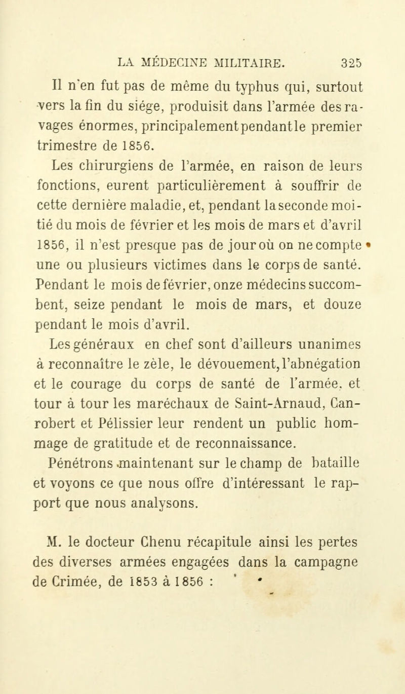 Il n'en fut pas de même du typhus qui, surtout vers la fin du siège, produisit dans l'armée des ra- vages énormes, principalementpendantle premier trimestre de 1856. Les chirurgiens de l'armée, en raison de leurs fonctions, eurent particulièrement à souffrir de cette dernière maladie, et, pendant la seconde moi- tié du mois de février et les mois de mars et d'avril 1856, il n'est presque pas de jour où on ne compte • une ou plusieurs victimes dans le corps de santé. Pendant le mois de février, onze médecins succom- bent, seize pendant le mois de mars, et douze pendant le mois d'avril. Les généraux en chef sont d'ailleurs unanimes à reconnaître le zèle, le dévouement,l'abnégation et le courage du corps de santé de l'armée, et tour à tour les maréchaux de Saint-Arnaud, Can- robert et Pélissier leur rendent un public hom- mage de gratitude et de reconnaissance. Pénétrons .maintenant sur le champ de bataille et voyons ce que nous offre d'intéressant le rap- port que nous analysons. M. le docteur Chenu récapitule ainsi les pertes des diverses armées engagées dans la campagne de Crimée, de 1853 à 1856 : ' •