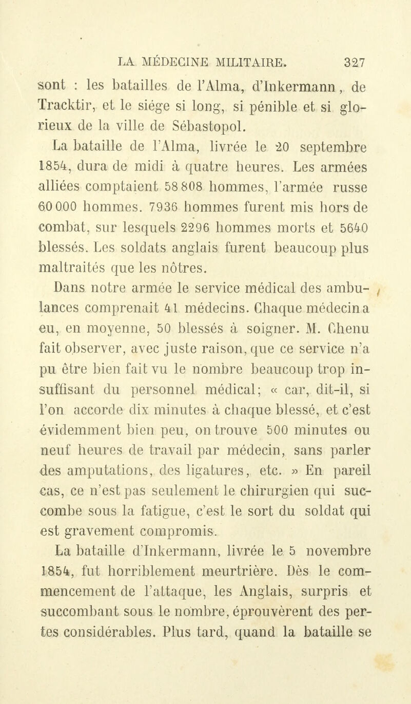 sont : les batailles de l'Aima, d'Inkermann, de Tracktir, et le siège si long, si pénible et si glo- rieux de la ville de Sébastopol. La bataille de l'Aima, livrée le 20 septembre 1854, dura de midi à quatre heures. Les armées alliées comptaient 58 808 hommes, l'armée russe 60 000 hommes. 7936 hommes furent mis hors de combat, sur lesquels 2296 hommes morts et 5640 blessés. Les soldats anglais furent beaucoup plus maltraités que les nôtres. Dans notre armée le service médical des ambu- t lances comprenait 41 médecins. Chaque médecin a eu, en moyenne, 50 blessés à soigner. M. Chenu fait observer, avec juste raison, que ce service n'a pu être bien fait vu le nombre beaucoup trop in- suffisant du personnel médical; « car, dit-il, si l'on accorde dix minutes à chaque blessé, et c'est évidemment bien peu, on trouve 500 minutes ou neuf heures de travail par médecin, sans parler des amputations, des ligatures, etc. » En pareil cas, ce n'est pas seulement le chirurgien qui suc- combe sous la fatigue, c'est le sort du soldat qui est gravement compromis. La bataille d'Inkermann, livrée le 5 novembre 1854, fut horriblement meurtrière. Dès le com- mencement de l'attaque, les Anglais, surpris et succombant sous le nombre, éprouvèrent des per- tes considérables. Plus tard, quand la bataille se