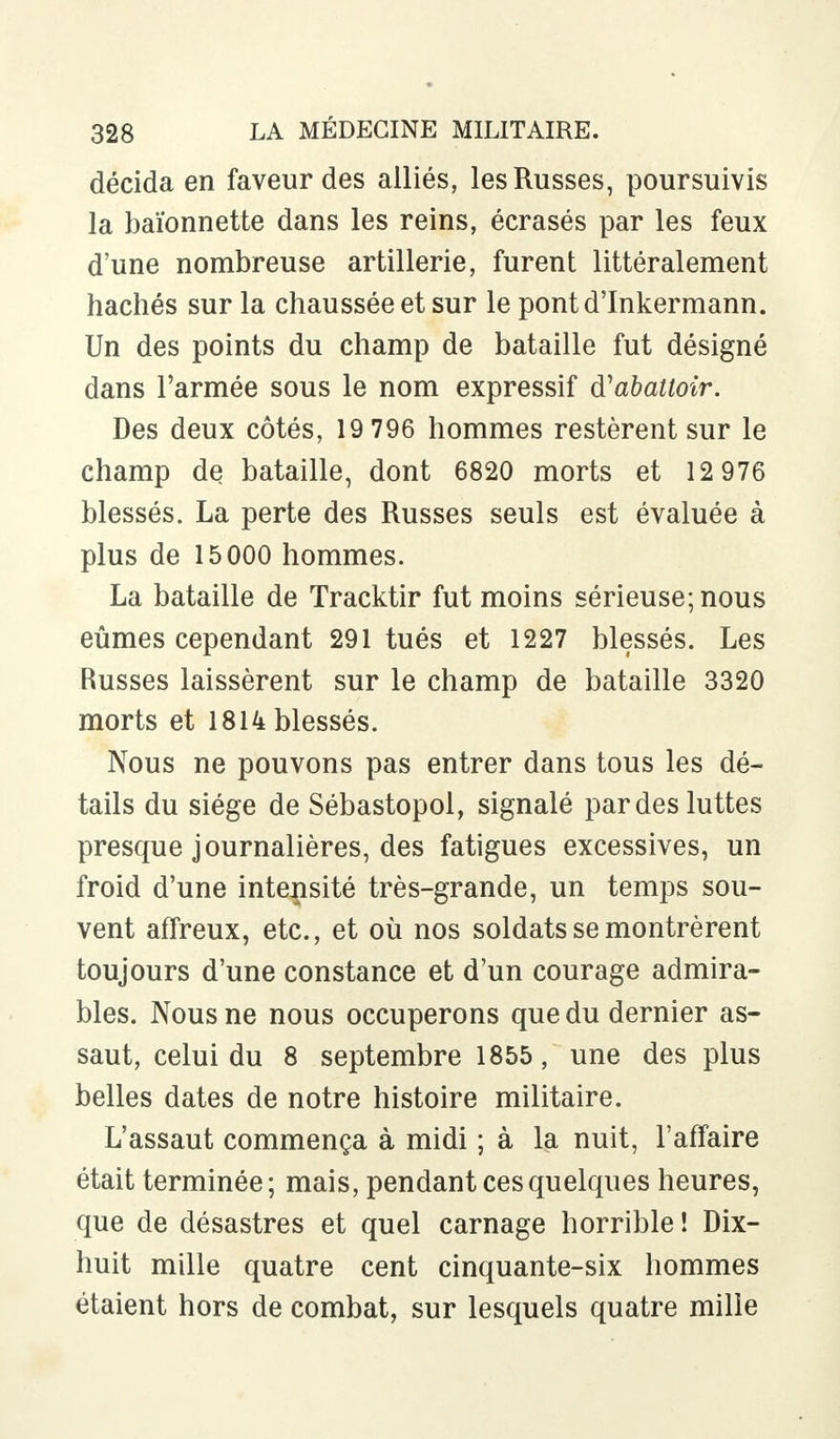 décida en faveur des alliés, les Russes, poursuivis la baïonnette dans les reins, écrasés par les feux d'une nombreuse artillerie, furent littéralement hachés sur la chaussée et sur le pontd'Inkermann. Un des points du champ de bataille fut désigné dans l'armée sous le nom expressif d'abattoir. Des deux côtés, 19 796 hommes restèrent sur le champ de bataille, dont 6820 morts et 12 976 blessés. La perte des Russes seuls est évaluée à plus de 15000 hommes. La bataille de Tracktir fut moins sérieuse; nous eûmes cependant 291 tués et 1227 blessés. Les Russes laissèrent sur le champ de bataille 3320 morts et 1814 blessés. Nous ne pouvons pas entrer dans tous les dé- tails du siège de Sébastopol, signalé par des luttes presque journalières, des fatigues excessives, un froid d'une intensité très-grande, un temps sou- vent affreux, etc., et où nos soldats se montrèrent toujours d'une constance et d'un courage admira- bles. Nous ne nous occuperons que du dernier as- saut, celui du 8 septembre 1855, une des plus belles dates de notre histoire militaire. L'assaut commença à midi ; à la nuit, l'affaire était terminée; mais, pendant ces quelques heures, que de désastres et quel carnage horrible ! Dix- huit mille quatre cent cinquante-six hommes étaient hors de combat, sur lesquels quatre mille