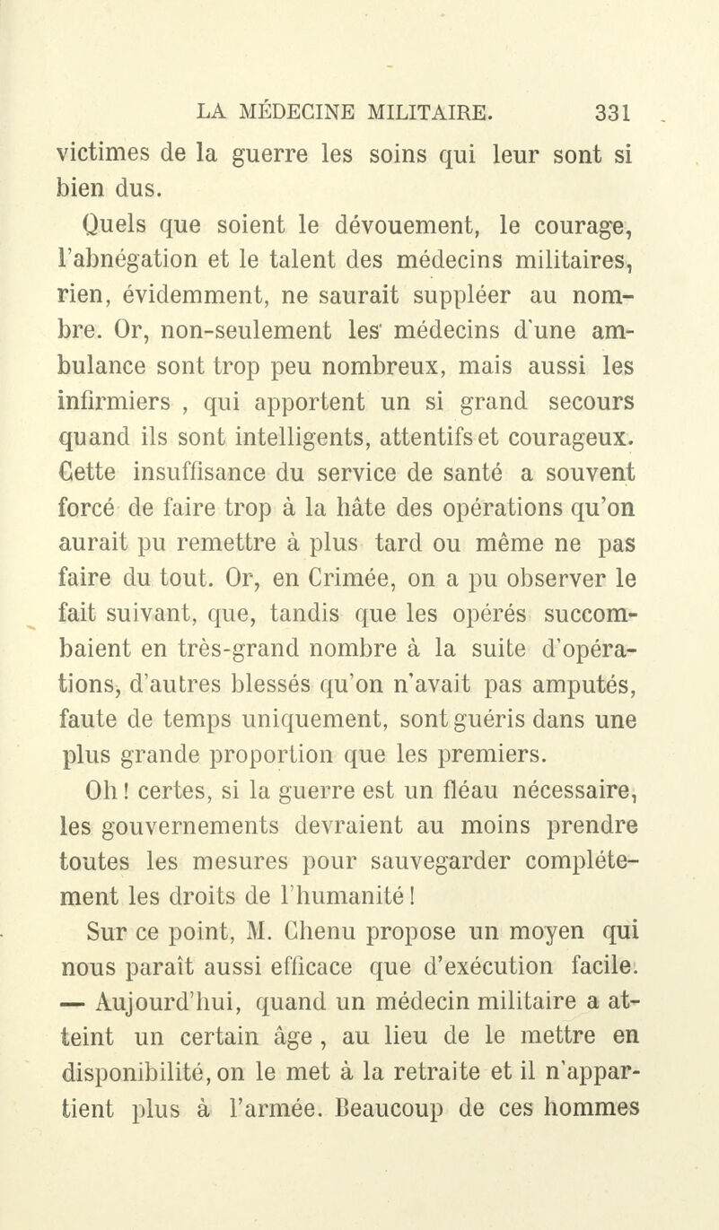 victimes de la guerre les soins qui leur sont si bien dus. Quels que soient le dévouement, le courage, l'abnégation et le talent des médecins militaires, rien, évidemment, ne saurait suppléer au nom- bre. Or, non-seulement les' médecins d'une am- bulance sont trop peu nombreux, mais aussi les infirmiers , qui apportent un si grand secours quand ils sont intelligents, attentifs et courageux. Cette insuffisance du service de santé a souvent forcé de faire trop à la hâte des opérations qu'on aurait pu remettre à plus tard ou même ne pas faire du tout. Or, en Crimée, on a pu observer le fait suivant, que, tandis que les opérés succom- baient en très-grand nombre à la suite d'opéra- tions, d'autres blessés qu'on n'avait pas amputés, faute de temps uniquement, sont guéris dans une plus grande proportion que les premiers. Oh ! certes, si la guerre est un fléau nécessaire, les gouvernements devraient au moins prendre toutes les mesures pour sauvegarder complète- ment les droits de l'humanité ! Sur ce point, M. Chenu propose un moyen qui nous paraît aussi efficace que d'exécution facile. — Aujourd'hui, quand un médecin militaire a at- teint un certain âge , au lieu de le mettre en disponibilité, on le met à la retraite et il n'appar- tient plus à l'armée. Beaucoup de ces hommes