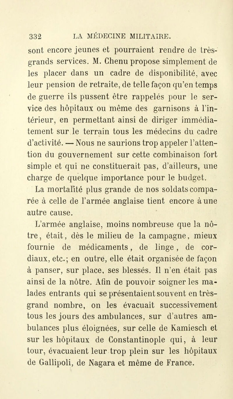 sont encore jeunes et pourraient rendre de très- grands services. M. Chenu propose simplement de les placer dans un cadre de disponibilité, avec leur pension de retraite, de telle façon qu'en temps de guerre ils pussent être rappelés pour le ser- vice des hôpitaux ou même des garnisons à l'in- térieur, en permettant ainsi de diriger immédia- tement sur le terrain tous les médecins du cadre d'activité. — Nous ne saurions trop appeler l'atten- tion du gouvernement sur cette combinaison fort simple et qui ne constituerait pas, d'ailleurs, une charge de quelque importance pour le budget. La mortalité plus grande de nos soldats compa- rée à celle de l'armée anglaise tient encore à une autre cause. L'armée anglaise, moins nombreuse que la nô- tre , était, dès le milieu de la campagne, mieux fournie de médicaments, de linge, de cor- diaux, etc.; en outre, elle était organisée de façon à panser, sur place, ses blessés. Il n'en était pas ainsi de la nôtre. Afin de pouvoir soigner les ma- lades entrants qui se présentaient souvent entrés- grand nombre, on les évacuait successivement tous les jours des ambulances, sur d'autres am- bulances plus éloignées, sur celle de Kamiesch et sur les hôpitaux de Constantinople qui, à leur tour, évacuaient leur trop plein sur les hôpitaux de Gallipoli, de Nagara et même de France.