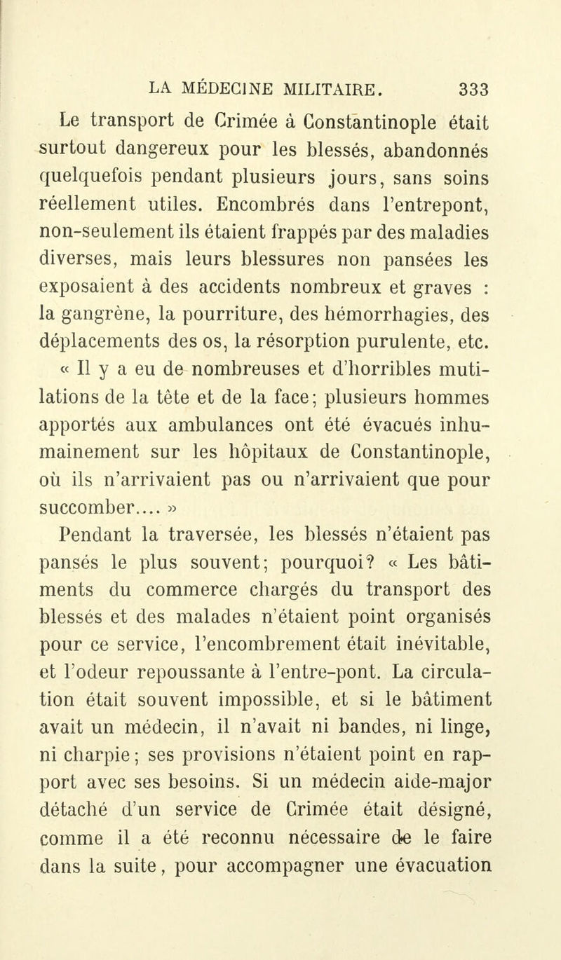 Le transport de Crimée à Constantinople était surtout dangereux pour les blessés, abandonnés quelquefois pendant plusieurs jours, sans soins réellement utiles. Encombrés dans l'entrepont, non-seulement ils étaient frappés par des maladies diverses, mais leurs blessures non pansées les exposaient à des accidents nombreux et graves : la gangrène, la pourriture, des hémorrhagies, des déplacements des os, la résorption purulente, etc. « Il y a eu de nombreuses et d'horribles muti- lations de la tête et de la face; plusieurs hommes apportés aux ambulances ont été évacués inhu- mainement sur les hôpitaux de Constantinople, où ils n'arrivaient pas ou n'arrivaient que pour succomber.... » Pendant la traversée, les blessés n'étaient pas pansés le plus souvent; pourquoi? « Les bâti- ments du commerce chargés du transport des blessés et des malades n'étaient point organisés pour ce service, l'encombrement était inévitable, et l'odeur repoussante à l'entre-pont. La circula- tion était souvent impossible, et si le bâtiment avait un médecin, il n'avait ni bandes, ni linge, ni charpie ; ses provisions n'étaient point en rap- port avec ses besoins. Si un médecin aide-major détaché d'un service de Grimée était désigné, comme il a été reconnu nécessaire de le faire dans la suite, pour accompagner une évacuation