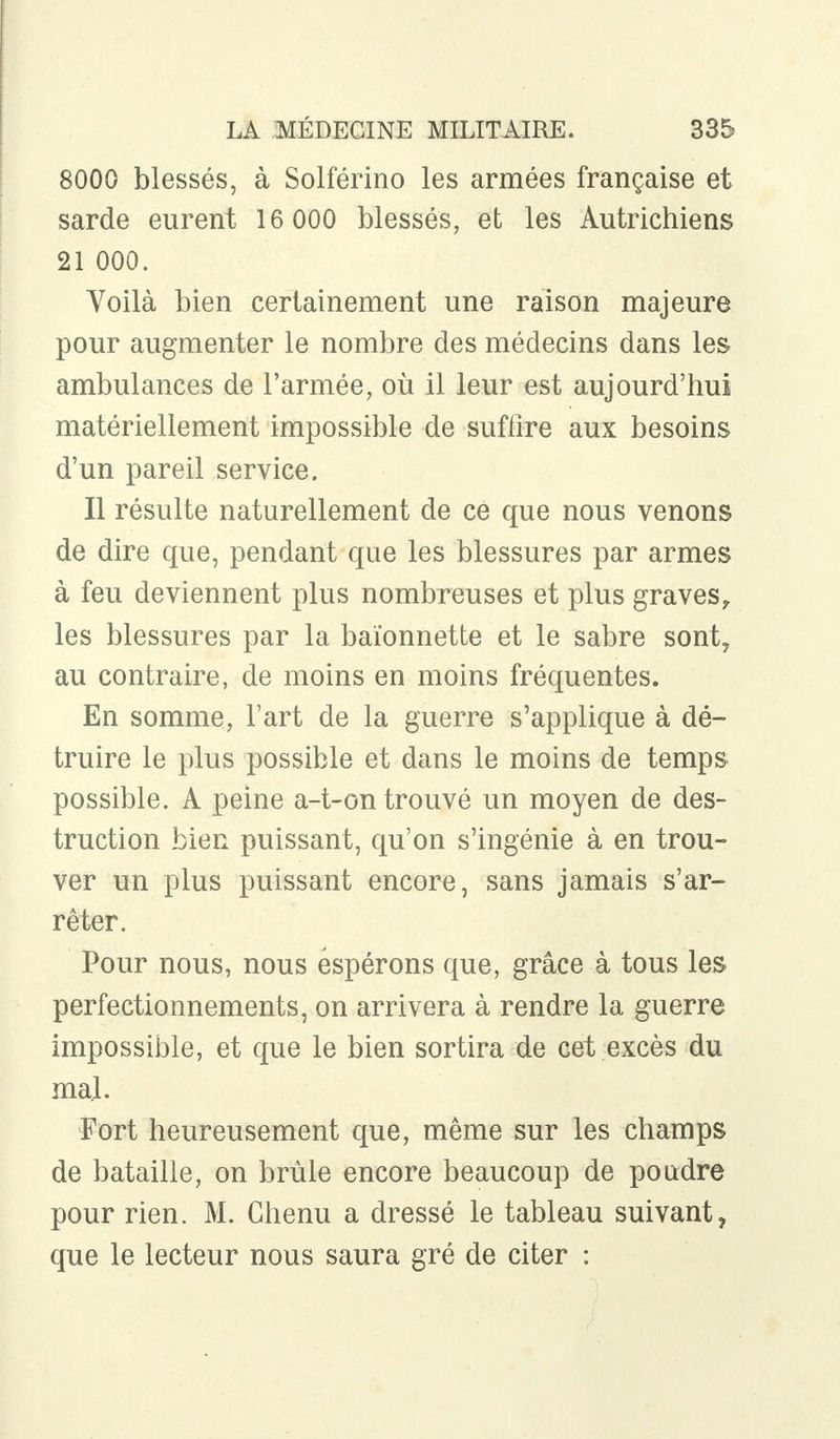 8000 blessés, à Solférino les armées française et sarde eurent 16 000 blessés, et les Autrichiens 21 000. Voilà bien certainement une raison majeure pour augmenter le nombre des médecins dans les ambulances de l'armée, où il leur est aujourd'hui matériellement impossible de suffire aux besoins d'un pareil service. Il résulte naturellement de ce que nous venons de dire que, pendant que les blessures par armes à feu deviennent plus nombreuses et plus graves, les blessures par la baïonnette et le sabre sont, au contraire, de moins en moins fréquentes. En somme, l'art de la guerre s'applique à dé- truire le plus possible et dans le moins de temps possible. A peine a-t-on trouvé un moyen de des- truction bien puissant, qu'on s'ingénie à en trou- ver un plus puissant encore, sans jamais s'ar- rêter. Pour nous, nous espérons que, grâce à tous les perfectionnements, on arrivera à rendre la guerre impossible, et que le bien sortira de cet excès du mal. Fort heureusement que, même sur les champs de bataille, on brûle encore beaucoup de poudre pour rien. M. Chenu a dressé le tableau suivant, que le lecteur nous saura gré de citer :