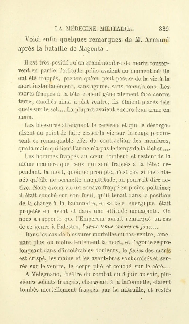 Voici enfin quelques remarques de M. Armand après la bataille de Magenta : Il est très-positif qu'un grand nombre de morts conser- vent en partie l'attitude qu'ils avaient au moment où ils ont été frappés, preuve qu'on peut passer de la vie à la mort instantanément, sans agonie, sans convulsions. Les morts frappés à la tète étaient généralement face contre terre; couchés ainsi à plat ventre, ils étaient placés tels quels sur le sol.... La plupart avaient encore leur arme en main. Les blessures atteignant le cerveau et qui le désorga- nisent au point de faire cesser la vie sur le coup, produi- sent ce remarquable effet de contraction des membres, que la main qui tient l'arme n'a pas le temps de la lâcher.... Les hommes frappés au cœur tombent et restent de la même manière que ceux qui sont frappés à la tête; ce- pendant, la mort, quoique prompte, n'est pas si instanta- née qu'elle ne permette une attitude, on pourrait dire ac- tive. Nous avons vu un zouave frappé en pleine poitrine; il était couché sur son fusil, qu'il tenait dans la position de la charge à la baïonnette, et sa face énergique était projetée en avant et dans une attitude menaçante. On nous a rapporté que l'Empereur aurait remarqué un cas de ce genre à Palestro, l'arme tenue encore en joue.... Dans les cas de blessures mortelles du bas-ventre, ame- nant plus ou moins lentement la mort, et l'agonie se pro- longeant dans d'intolérables douleurs, le faciès des morts est crispé, les mains et les avant-bras sont croisés et ser- rés sur le ventre, le corps plié et couché sur le côté.... A Melegnano, théâtre du combat du 8 juin au soir, plu- sieurs soldats français, chargeant à la baïonnette, étaient tombés mortellement frappés par la mitraille, et restés