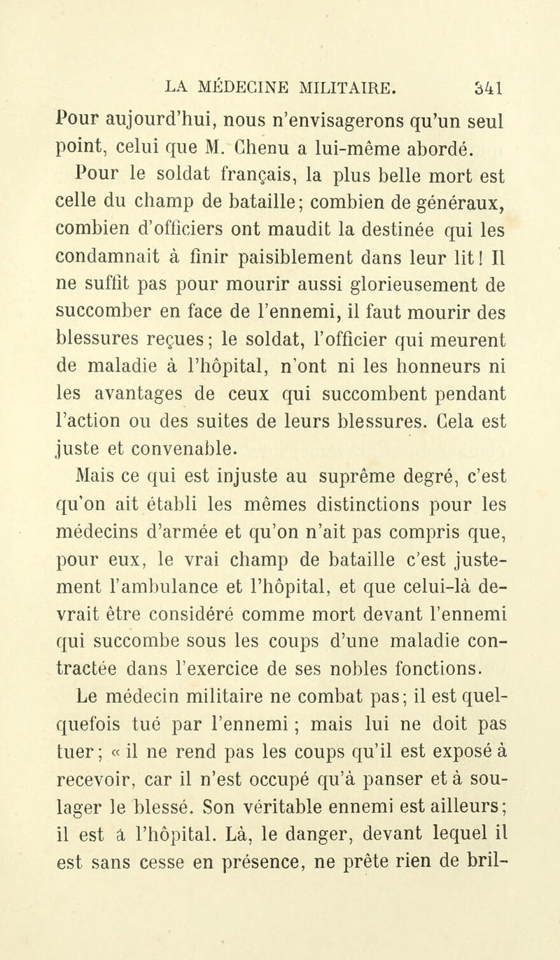 Pour aujourd'hui, nous n'envisagerons qu'un seul point, celui que M. Chenu a lui-même abordé. Pour le soldat français, la plus belle mort est celle du champ de bataille ; combien de généraux, combien d'officiers ont maudit la destinée qui les condamnait à finir paisiblement dans leur lit ! Il ne suffit pas pour mourir aussi glorieusement de succomber en face de l'ennemi, il faut mourir des blessures reçues ; le soldat, l'officier qui meurent de maladie à l'hôpital, n'ont ni les honneurs ni les avantages de ceux qui succombent pendant l'action ou des suites de leurs blessures. Gela est juste et convenable. Mais ce qui est injuste au suprême degré, c'est qu'on ait établi les mêmes distinctions pour les médecins d'armée et qu'on n'ait pas compris que, pour eux, le vrai champ de bataille c'est juste- ment l'ambulance et l'hôpital, et que celui-là de- vrait être considéré comme mort devant l'ennemi qui succombe sous les coups d'une maladie con- tractée dans l'exercice de ses nobles fonctions. Le médecin militaire ne combat pas; il est quel- quefois tué par l'ennemi ; mais lui ne doit pas tuer; « il ne rend pas les coups qu'il est exposé à recevoir, car il n'est occupé qu'à panser et à sou- lager le blessé. Son véritable ennemi est ailleurs; il est â l'hôpital. Là, le danger, devant lequel il est sans cesse en présence, ne prête rien de bril-