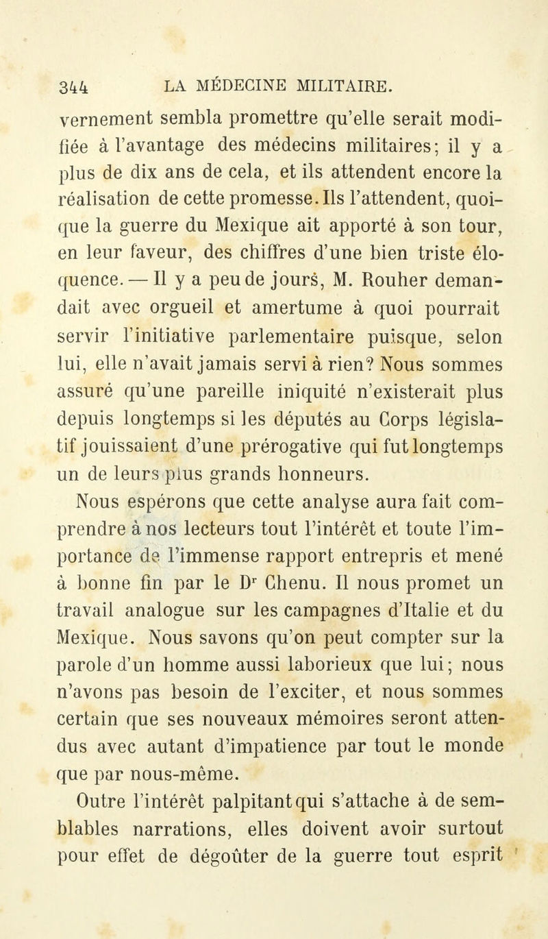 vernement sembla promettre qu'elle serait modi- fiée à l'avantage des médecins militaires ; il y a plus de dix ans de cela, et ils attendent encore la réalisation de cette promesse. Ils l'attendent, quoi- que la guerre du Mexique ait apporté à son tour, en leur faveur, des chiffres d'une bien triste élo- quence. — Il y a peu de jours, M. Rouher deman- dait avec orgueil et amertume à quoi pourrait servir l'initiative parlementaire puisque, selon lui, elle n'avait jamais servi à rien? Nous sommes assuré qu'une pareille iniquité n'existerait plus depuis longtemps si les députés au Corps législa- tif jouissaient d'une prérogative qui fut longtemps un de leurs plus grands honneurs. Nous espérons que cette analyse aura fait com- prendre à nos lecteurs tout l'intérêt et toute l'im- portance de l'immense rapport entrepris et mené à bonne fin par le Dr Chenu. Il nous promet un travail analogue sur les campagnes d'Italie et du Mexique. Nous savons qu'on peut compter sur la parole d'un homme aussi laborieux que lui; nous n'avons pas besoin de l'exciter, et nous sommes certain que ses nouveaux mémoires seront atten- dus avec autant d'impatience par tout le monde que par nous-même. Outre l'intérêt palpitant qui s'attache à de sem- blables narrations, elles doivent avoir surtout pour effet de dégoûter de la guerre tout esprit