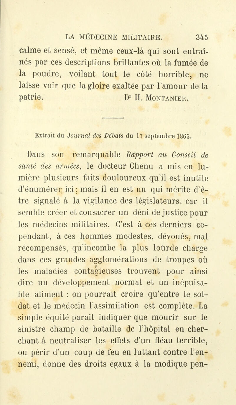 calme et sensé, et même ceux-là qui sont entraî- nés par ces descriptions brillantes où la fumée de la poudre, voilant tout le côté horrible, ne laisse voir que la gloire exaltée par l'amour de la patrie. Dr H. Montanier. Extrait du Journal des Débats du 17 septembre 1865. Dans son remarquable Rapport au Conseil de santé des armées, le docteur Chenu a mis en lu- mière plusieurs faits douloureux qu'il est inutile d'énumérer ici; mais il en est un qui mérite d'ê- tre signalé à la vigilance des législateurs, car il semble créer et consacrer un déni de justice pour les médecins militaires. C'est à ces derniers ce- pendant, à ces hommes modestes, dévoués, mal récompensés, qu'incombe la plus lourde charge dans ces grandes agglomérations de troupes où les maladies contagieuses trouvent pour ainsi dire un développement normal et un inépuisa- ble aliment : on pourrait croire qu'entre le sol- dat et le médecin l'assimilation est complète. La simple équité paraît indiquer que mourir sur le sinistre champ de bataille de l'hôpital en cher- chant à neutraliser les effets d'un fléau terrible, ou périr d'un coup de feu en luttant contre l'en- nemi, donne des droits égaux à la modique pen-