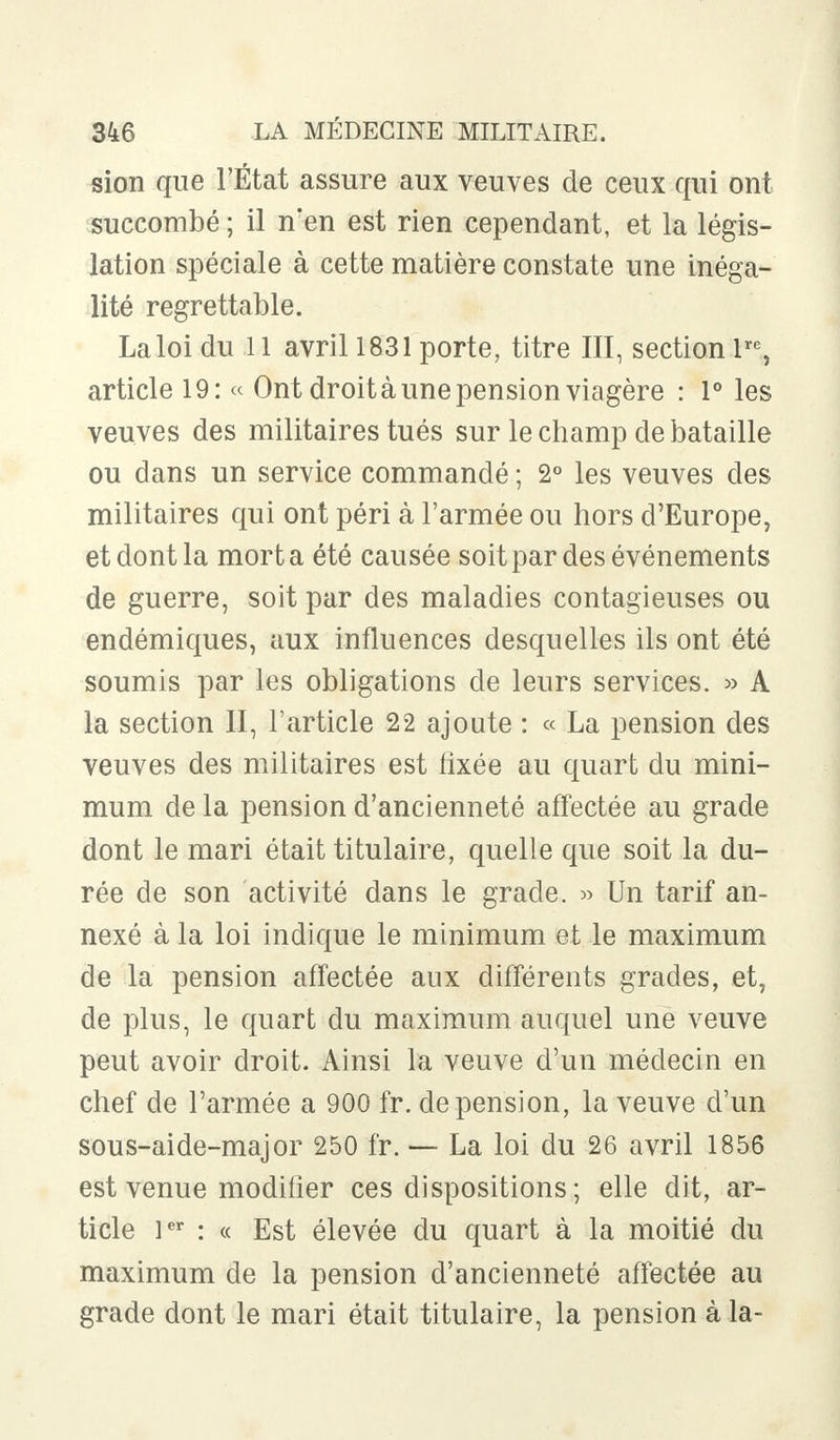 sion que l'État assure aux veuves de ceux qui ont succombé ; il n'en est rien cependant, et la légis- lation spéciale à cette matière constate une inéga- lité regrettable. La loi du 11 avril 1831 porte, titre III, section lrc, article 19: « Ont droit à une pension viagère : 1° les veuves des militaires tués sur le champ de bataille ou dans un service commandé ; 2° les veuves des militaires qui ont péri à l'armée ou hors d'Europe, et dont la mort a été causée soit par des événements de guerre, soit par des maladies contagieuses ou endémiques, aux influences desquelles ils ont été soumis par les obligations de leurs services. » A la section II, l'article 22 ajoute : « La pension des veuves des militaires est fixée au quart du mini- mum de la pension d'ancienneté affectée au grade dont le mari était titulaire, quelle que soit la du- rée de son activité dans le grade. » Un tarif an- nexé à la loi indique le minimum et le maximum de la pension affectée aux différents grades, et, de plus, le quart du maximum auquel une veuve peut avoir droit. Ainsi la veuve d'un médecin en chef de l'armée a 900 fr. de pension, la veuve d'un sous-aide-major 250 fr. — La loi du 26 avril 1856 est venue modifier ces dispositions; elle dit, ar- ticle 1er : « Est élevée du quart à la moitié du maximum de la pension d'ancienneté affectée au grade dont le mari était titulaire, la pension à la-