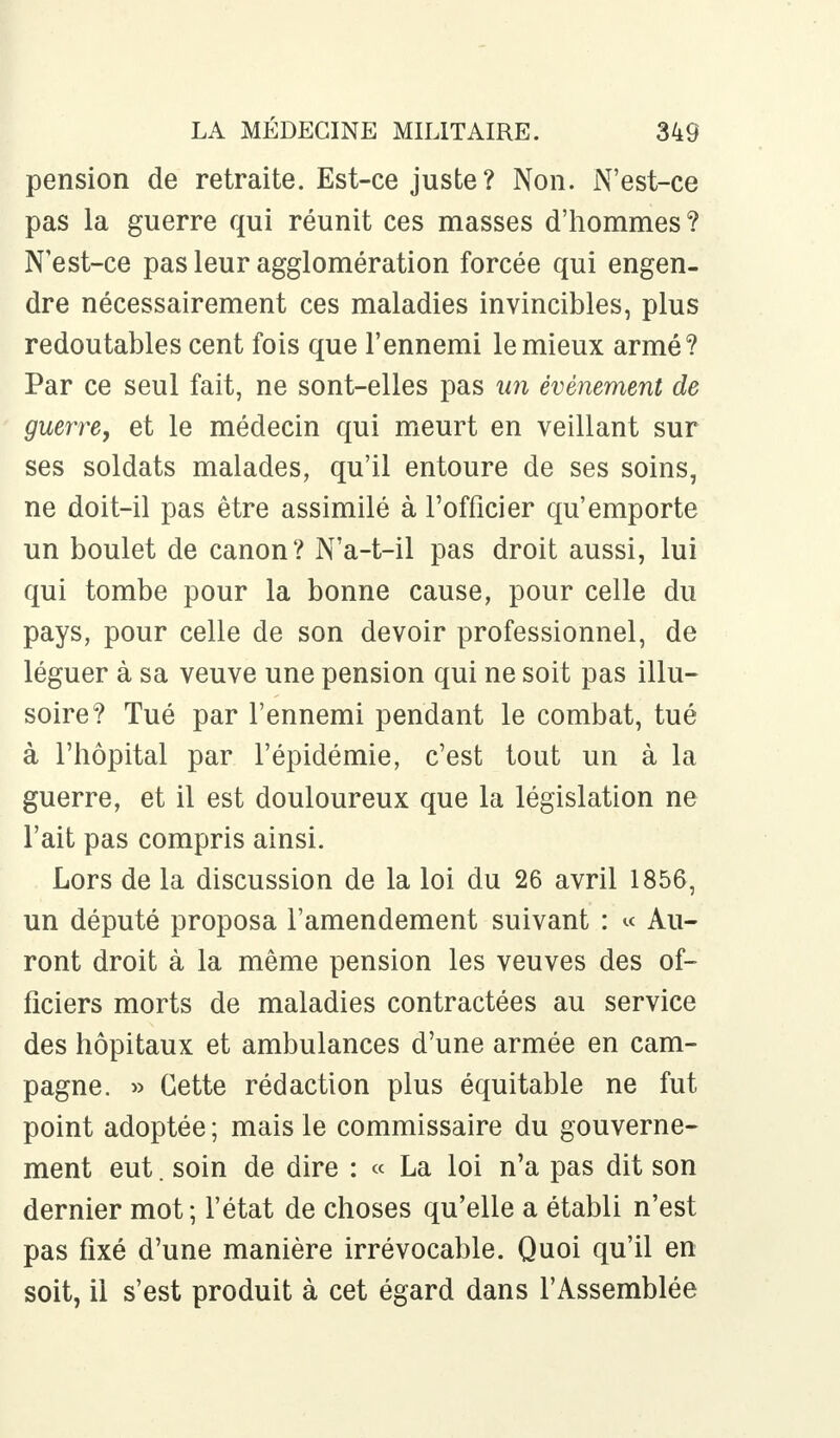 pension de retraite. Est-ce juste? Non. N'est-ce pas la guerre qui réunit ces masses d'hommes ? N'est-ce pas leur agglomération forcée qui engen- dre nécessairement ces maladies invincibles, plus redoutables cent fois que l'ennemi le mieux armé? Par ce seul fait, ne sont-elles pas un événement de guerre, et le médecin qui meurt en veillant sur ses soldats malades, qu'il entoure de ses soins, ne doit-il pas être assimilé à l'officier qu'emporte un boulet de canon? N'a-t-il pas droit aussi, lui qui tombe pour la bonne cause, pour celle du pays, pour celle de son devoir professionnel, de léguer à sa veuve une pension qui ne soit pas illu- soire? Tué par l'ennemi pendant le combat, tué à l'hôpital par l'épidémie, c'est tout un à la guerre, et il est douloureux que la législation ne l'ait pas compris ainsi. Lors de la discussion de la loi du 26 avril 1856, un député proposa l'amendement suivant : « Au- ront droit à la même pension les veuves des of- ficiers morts de maladies contractées au service des hôpitaux et ambulances d'une armée en cam- pagne. » Cette rédaction plus équitable ne fut point adoptée ; mais le commissaire du gouverne- ment eut. soin de dire : « La loi n'a pas dit son dernier mot; l'état de choses qu'elle a établi n'est pas fixé d'une manière irrévocable. Quoi qu'il en soit, il s'est produit à cet égard dans l'Assemblée