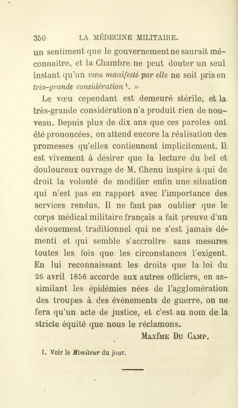 un sentiment que le gouvernement ne saurait mé- connaître, et la Chambre ne peut douter un seul instant qu'un vœu manifesté par elle ne soit pris en tres-grande considération4. » Le vœu cependant est demeuré stérile, et la très-grande considération n'a produit rien de nou- veau. Depuis plus de dix ans que ces paroles ont été prononcées, on attend encore la réalisation des promesses qu'elles contiennent implicitement. Il est vivement à désirer que la lecture du bel et douloureux ouvrage de M. Chenu inspire à qui de droit la volonté de modifier enfin une situation qui n'est pas en rapport avec l'importance des services rendus. Il ne faut pas oublier que le corps médical militaire français a fait preuve d'un dévouement traditionnel qui ne s'est jamais dé- menti et qui semble s'accroître sans mesures toutes les fois que les circonstances l'exigent. En lui reconnaissant les droits que la loi du 26 avril 1856 accorde aux autres officiers, en as- similant les épidémies nées de l'agglomération des troupes à des événements de guerre, on ne fera qu'un acte de justice, et c'est au nom de la stricte équité que nous le réclamons. MAxfME Du Camp. 1. Voir le Moniteur du jour.